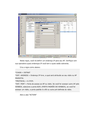 Nesta regra, você irá definir um endereço IP para seu AP. Verifique com
sua operadora quais endereços IP você tem e quais estão sobrando.
Cria a regra como abaixo:
*CHAIN = DSTNAT
*DST. ADDRESS = Endereço IP livre, a qual será atribuído ao seu rádio ou AP
MIKROTIK.
*PROTOCOL = 6 (TCP)
*DST. PORT = Porta de acesso ao AP ou rádio. Se você for acessar outro AP pelo
WINBOX, selecione a porta 8291 (PORTA PADRÃO DO WINBOX), se você for
acessar um rádio, a porta padrão é a 80 ou outra pré-definida do rádio.
Abra a aba “ACTION”
 