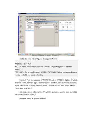 Nesta aba você irá configurar da seguinte forma:
*ACTION = DST-NAT
*TO ADDRESS = Endereço IP do seu rádio ou AP (endereço de IP da rede
interna)
*TO PORT = Porta padrão para o WINBOX (AP MIKROTIK) ou porta padrão para
rádios, porta 80 (ou outra definida).
Pronto!!! Para ter acesso a AP MIKROTIK, vá no WINBOX, digite o IP válido
definido acima, senha e login. Para ter acesso a rádios, abra o internet explorer,
digite o endereço IP válido definido acima... Abrirá um box para senha e login...
Digite-as e seja feliz!!!
Não esquecer de adicionar os IP's válidos que serão usados para os rádios
na ADDRESS LIST. Como??
Acesse o menu IP, ADDRESS LIST
 