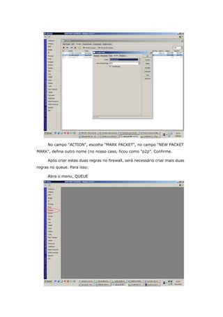 No campo "ACTION", escolha "MARK PACKET", no campo "NEW PACKET
MARK", defina outro nome (no nosso caso, ficou como "p2p". Confirme.
Após criar estas duas regras no firewall, será necessário criar mais duas
regras no queue. Para isso:
Abra o menu, QUEUE
 