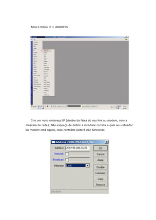 Abra o menu IP > ADDRESS
Crie um novo endereço IP (dentro da faixa do seu link ou modem, com a
máscara de rede). Não esqueça de definir a interface correta a qual seu roteador
ou modem está ligado, caso contrário poderá não funcionar.
 