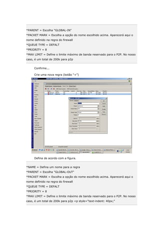 *PARENT = Escolha "GLOBAL-IN"
*PACKET MARK = Escolha a opção do nome escolhido acima. Aparecerá aqui o
nome definido na regra do firewall
*QUEUE TYPE = DEFALT
*PRIORITY = 8
*MAX LIMIT = Define o limite máximo de banda reservado para o P2P. No nosso
caso, é um total de 200k para p2p
Confirme...
Crie uma nova regra (botão “+”)
Defina de acordo com a figura.
*NAME = Defina um nome para a regra
*PARENT = Escolha "GLOBAL-OUT"
*PACKET MARK = Escolha a opção do nome escolhido acima. Aparecerá aqui o
nome definido na regra do firewall
*QUEUE TYPE = DEFALT
*PRIORITY = 8
*MAX LIMIT = Define o limite máximo de banda reservado para o P2P. No nosso
caso, é um total de 200k para p2p <p style="text-indent: 40px;"
 
