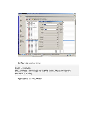 Configure da seguinte forma:
CHAIN = FORWARD
SRC. ADDRESS = ENDEREÇO DO CLIENTE A QUAL APLICARÁ O LIMITE.
PROTOCOL = 6 (TCP)
Agora abra a aba "ADVANCED"
 