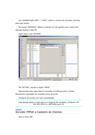 Em "CONNECTION LIMIT" / "LIMIT", defina o número de conexões máximas
para este cliente.
No campo "NETMASK", defina a máscara 32 (32 significa que a regra será
aplicada apenas a este IP)
Agora abra a aba "ACTION"
EM "ACTION", escolha a opção "DROP".
Basicamente esta regra libera N conexões simultâneas para o cliente,
bloqueando requisições de conexões acima do limite.
Configure de acordo com suas necessidades
Caso deseje aplicar a regra para um range de IPs completo, configure o IP
XXX.XXX.XXX.0 e o NETMASK para 24.
[editar]
Servidor PPPoE e Cadastro de Clientes
Abra o menu PPP
 