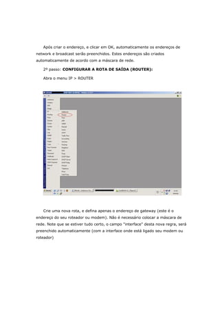 Após criar o endereço, e clicar em OK, automaticamente os endereços de
network e broadcast serão preenchidos. Estes endereços são criados
automaticamente de acordo com a máscara de rede.
2º passo: CONFIGURAR A ROTA DE SAÍDA (ROUTER):
Abra o menu IP > ROUTER
Crie uma nova rota, e defina apenas o endereço de gateway (este é o
endereço do seu roteador ou modem). Não é necessário colocar a máscara de
rede. Note que se estiver tudo certo, o campo "interface" desta nova regra, será
preenchido automaticamente (com a interface onde está ligado seu modem ou
roteador)
 