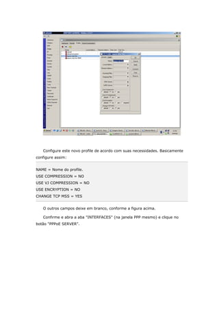 Configure este novo profile de acordo com suas necessidades. Basicamente
configure assim:
NAME = Nome do profile.
USE COMPRESSION = NO
USE VJ COMPRESSION = NO
USE ENCRYPTION = NO
CHANGE TCP MSS = YES
O outros campos deixe em branco, conforme a figura acima.
Confirme e abra a aba "INTERFACES" (na janela PPP mesmo) e clique no
botão "PPPoE SERVER".
 