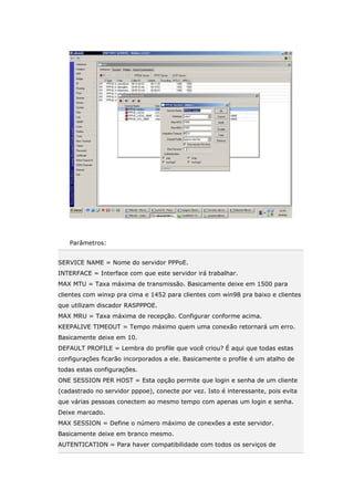 Parâmetros:
SERVICE NAME = Nome do servidor PPPoE.
INTERFACE = Interface com que este servidor irá trabalhar.
MAX MTU = Taxa máxima de transmissão. Basicamente deixe em 1500 para
clientes com winxp pra cima e 1452 para clientes com win98 pra baixo e clientes
que utilizam discador RASPPPOE.
MAX MRU = Taxa máxima de recepção. Configurar conforme acima.
KEEPALIVE TIMEOUT = Tempo máximo quem uma conexão retornará um erro.
Basicamente deixe em 10.
DEFAULT PROFILE = Lembra do profile que você criou? É aqui que todas estas
configurações ficarão incorporados a ele. Basicamente o profile é um atalho de
todas estas configurações.
ONE SESSION PER HOST = Esta opção permite que login e senha de um cliente
(cadastrado no servidor pppoe), conecte por vez. Isto é interessante, pois evita
que várias pessoas conectem ao mesmo tempo com apenas um login e senha.
Deixe marcado.
MAX SESSION = Define o número máximo de conexões a este servidor.
Basicamente deixe em branco mesmo.
AUTENTICATION = Para haver compatibilidade com todos os serviços de
 