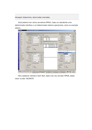 discagem disponíveis, deixe todas marcadas.
Você poderá criar vários servidores PPPoE. Cada um atendendo uma
determinada interface e um determinado sistema operacional, como no exemplo
abaixo:
Para cadastrar clientes é bem fácil. Após criar seu servidor PPPoE, basta
clicar na aba "SECRETS"
 
