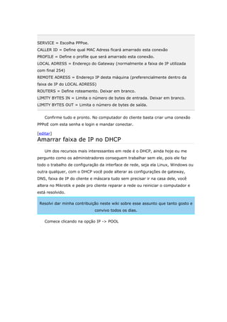 SERVICE = Escolha PPPoe.
CALLER ID = Define qual MAC Adress ficará amarrado esta conexão
PROFILE = Define o profile que será amarrado esta conexão.
LOCAL ADRESS = Endereço do Gateway (normalmente a faixa de IP utilizada
com final 254)
REMOTE ADRESS = Endereço IP desta máquina (preferencialmente dentro da
faixa de IP do LOCAL ADRESS)
ROUTERS = Define roteamento. Deixar em branco.
LIMITY BYTES IN = Limita o número de bytes de entrada. Deixar em branco.
LIMITY BYTES OUT = Limita o número de bytes de saída.
Confirme tudo e pronto. No computador do cliente basta criar uma conexão
PPPoE com esta senha e login e mandar conectar.
[editar]
Amarrar faixa de IP no DHCP
Um dos recursos mais interessantes em rede é o DHCP, ainda hoje eu me
pergunto como os administradores conseguem trabalhar sem ele, pois ele faz
todo o trabalho de configuração da interface de rede, seja ela Linux, Windows ou
outra qualquer, com o DHCP você pode alterar as configurações de gateway,
DNS, faixa de IP do cliente e máscara tudo sem precisar ir na casa dele, você
altera no Mikrotik e pede pro cliente reparar a rede ou reiniciar o computador e
está resolvido.
Resolvi dar minha contribuição neste wiki sobre esse assunto que tanto gosto e
convivo todos os dias.
Comece clicando na opção IP -> POOL
 