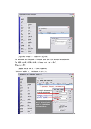 Clique no botão "+" e adicione o pool1.
Em address: você coloca a faixa de rede que quer atribuir aos clientes.
Ex: 192.168.2.5-192.168.2.199 está bem claro não?
Clique em OK
Depois clique em IP -> DHCP Server:
Clique no botão "+" e adicione o SERVER:
M
 