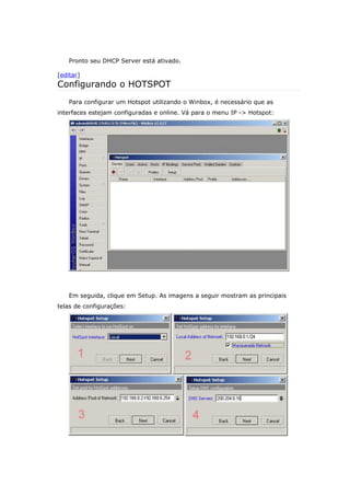 Pronto seu DHCP Server está ativado.
[editar]
Configurando o HOTSPOT
Para configurar um Hotspot utilizando o Winbox, é necessário que as
interfaces estejam configuradas e online. Vá para o menu IP -> Hotspot:
Em seguida, clique em Setup. As imagens a seguir mostram as principais
telas de configurações:
 