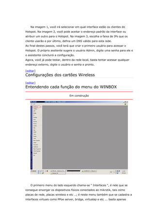 Na imagem 1, você irá selecionar em qual interface estão os clientes do
Hotspot. Na imagem 2, você pode aceitar o endereço padrão da interface ou
atribuir um outro para o Hotspot. Na imagem 3, escolha a faixa de IPs que os
cliente usarão e por último, defina um DNS válido para esta rede.
Ao final destes passos, você terá que criar o primeiro usuário para acessar o
Hotspot. O próprio assitente sugere o usuário Admin, digite uma senha para ele e
o assistente concluirá a configuração.
Agora, você já pode testar, dentro da rede local, basta tentar acessar qualquer
endereço externo, digite o usuário e senha e pronto.
[editar]
Configurações dos cartões Wireless
[editar]
Entendendo cada função do menu do WINBOX
Em construção
O primeiro menu do lado esquerdo chama-se " Interfaces ", é nele que se
consegue enxergar os dispositivos fisicos conectados ao mikrotik, tais como
placas de rede, placas wireless e etc ..; é neste menu também que se cadastra a
interfaces virtuais como PPoe server, bridge, virtualap e etc ... basta apenas
 