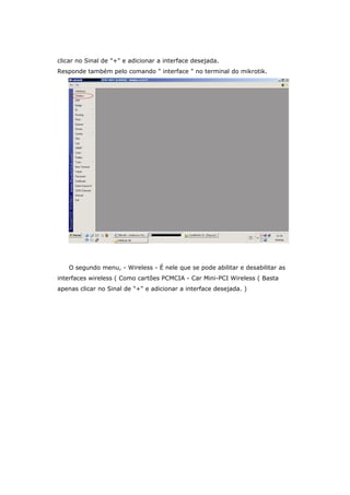 clicar no Sinal de "+" e adicionar a interface desejada.
Responde também pelo comando " interface " no terminal do mikrotik.
O segundo menu, - Wireless - É nele que se pode abilitar e desabilitar as
interfaces wireless ( Como cartões PCMCIA - Car Mini-PCI Wireless ( Basta
apenas clicar no Sinal de "+" e adicionar a interface desejada. )
 