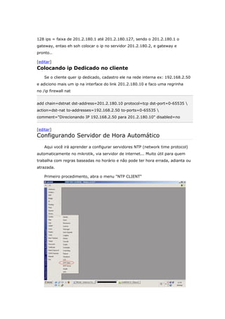 128 ips = faixa de 201.2.180.1 até 201.2.180.127, sendo o 201.2.180.1 o
gateway, entao eh soh colocar o ip no servidor 201.2.180.2, e gateway e
pronto..
[editar]
Colocando ip Dedicado no cliente
Se o cliente quer ip dedicado, cadastro ele na rede interna ex: 192.168.2.50
e adiciono mais um ip na interface do link 201.2.180.10 e faco uma regrinha
no /ip firewall nat
add chain=dstnat dst-address=201.2.180.10 protocol=tcp dst-port=0-65535 
action=dst-nat to-addresses=192.168.2.50 to-ports=0-65535 
comment="Direcionando IP 192.168.2.50 para 201.2.180.10" disabled=no
[editar]
Configurando Servidor de Hora Automático
Aqui você irá aprender a configurar servidores NTP (network time protocol)
automaticamente no mikrotik, via servidor de internet... Muito útil para quem
trabalha com regras baseadas no horário e não pode ter hora errada, adianta ou
atrazada.
Primeiro procedimento, abra o menu "NTP CLIENT"
 
