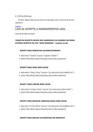 é -2:00 de diferença.
Pronto!! Agora não precisa mais se preocupar com a hora certa do seu
sistema!!!
[editar]
Lista de SCRIPTS e AGENDAMENTOS utéis
Lista de Scripts prontos!!
TODOS OS SCRIPTS DEVEM SER INSERIDOS VIA WINBOX NO MENU
SYSTEM>SCRIPTS OU VIA "NEW TERMINAL" /system script
SCRIPT PARA REBOOTAR AUTOMATICAMENTE
 add name="reboot" source="/system reboot" 
 policy=ftp,reboot,read,write,policy,test,winbox,password
SCRIPT PARA PARA WEB-CACHE
 add name="Parar_Proxy" source="/ip web-proxy set enabled=no" 
 policy=ftp,reboot,read,write,policy,test,winbox,password
SCRIPT PARA LIMPAR WEB-CACHE
 add name="Limpar_Proxy" source="/ip web-proxy clear-cache" 
 policy=ftp,reboot,read,write,policy,test,winbox,password
SCRIPT PARA RECRIAR (RENICIALIZAR) WEB-CACHE
 add name="Criar_Proxy" source="/ip web-proxy set enabled=yes" 
 policy=ftp,reboot,read,write,policy,test,winbox,password
SCRIPT PARA BACKUP AUTOMÁTICO DO MIKROTIK
 