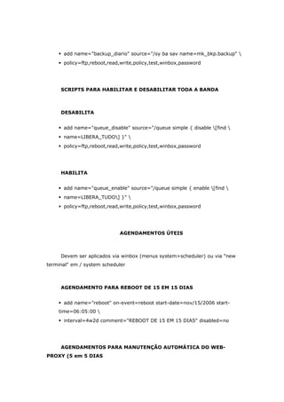  add name="backup_diario" source="/sy ba sav name=mk_bkp.backup" 
 policy=ftp,reboot,read,write,policy,test,winbox,password
SCRIPTS PARA HABILITAR E DESABILITAR TODA A BANDA
DESABILITA
 add name="queue_disable" source="/queue simple { disable [find 
 name=LIBERA_TUDO] }" 
 policy=ftp,reboot,read,write,policy,test,winbox,password
HABILITA
 add name="queue_enable" source="/queue simple { enable [find 
 name=LIBERA_TUDO] }" 
 policy=ftp,reboot,read,write,policy,test,winbox,password
AGENDAMENTOS ÚTEIS
Devem ser aplicados via winbox (menus system>scheduler) ou via "new
terminal" em / system scheduler
AGENDAMENTO PARA REBOOT DE 15 EM 15 DIAS
 add name="reboot" on-event=reboot start-date=nov/15/2006 start-
time=06:05:00 
 interval=4w2d comment="REBOOT DE 15 EM 15 DIAS" disabled=no
AGENDAMENTOS PARA MANUTENÇÃO AUTOMÁTICA DO WEB-
PROXY (5 em 5 DIAS
 