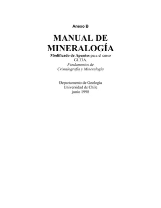 Anexo B
MANUAL DE
MINERALOGÍA
Modificado de Apuntes para el curso
GL33A.
Fundamentos de
Cristalografía y Mineralogía
Departamento de Geología
Universidad de Chile
junio 1998
 