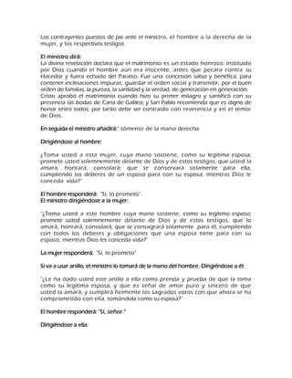 Los contrayentes puestos de pie ante el ministro, el hombre a la derecha de la mujer, y los respectivos testigos. El ministro dirá: La divina revelación declara que el matrimonio es un estado honroso; instituido por Dios cuando el hombre aún era inocente, antes que pecara contra su Hacedor y fuera echado del Paraíso. Fue una concesión sabia y benéfica, para contener inclinaciones impuras, guardar el orden social y transmitir, por el buen orden de familias, la pureza, la santidad y la verdad, de generación en generación. Cristo aprobó el matrimonio cuando hizo su primer milagro y santificó con su presencia las bodas de Cana de Galilea; y San Pablo recomienda que es digno de honor entre todos; por tanto debe ser contraído con reverencia y en el temor de Dios. En seguida el ministro añadirá:" tómense de la mano derecha. Dirigiéndose al hombre: ¿Toma usted a esta mujer, cuya mano sostiene, como su legítima esposa; promete usted solemnemente delante de Dios y de estos testigos, que usted la amará, honrará, consolará; que se conservará solamente para ella, cumpliendo los deberes de un esposo para con su esposa, mientras Dios le conceda vida?" El hombre responderá: "Sí, lo prometo". El ministro dirigiéndose a la mujer: "¿Toma usted a este hombre cuya mano sostiene, como su legítimo esposo; promete usted solemnemente delante de Dios y de estos testigos, que lo amará, honrará, consolará; que se consagrará solamente para él, cumpliendo con todos los deberes y obligaciones que una esposa tiene para con su esposo, mientras Dios les conceda vida?" La mujer responderá: "Sí, lo prometo" Si va a usar anillo, el ministro lo tomará de la mano del hombre. Dirigiéndose a él: "¿Le ha dado usted este anillo a ella como prenda y prueba de que la toma como su legítima esposa, y que es señal de amor puro y sincero de que usted la amará, y cumplirá fielmente los sagrados votos con que ahora se ha comprometido con ella, tomándola como su esposa?" El hombre responderá: "Sí, señor." Dirigiéndose a ella:  