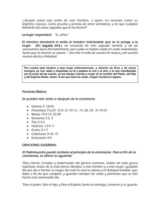 "¿Acepta usted este anillo de este hombre, a quien ha tomado como su legítimo esposo, como prueba y prenda de amor verdadero, y de que cumplirá fielmente los votos sagrados que le ha hecho?" La mujer responderá: "Sí, señor." El ministro devolverá el anillo al hombre indicándole que se lo ponga a la mujer. (En seguida dirá:) les recuerdo de este sagrado servicio, y de los sacrosantos lazos del matrimonio, por cuales os habéis unido en santo matrimonio, hasta que la muerte os separe ". Sea éste el sello de vuestra fe mutua y de vuestro mutuo afecto y felicidad, 
Porciones Bíblicas Se pueden leer antes o después de la ceremonia Génesis 2: 18-24. Proverbios 7:6-27; 12:4; 31:10-12, 14, 20, 23; 31:10-31 Mateo 19:3-12; 22:30 Romanos 7:2, 3 Tito 2:3-5 Hebreos 13:4 1ª Pedro 3:1-7 Coloreases 3:18, 19 Eclesiastés 9:9 
ORACIONES SUGERIDAS El Padrenuestro puede recitarse al principio de la ceremonia. Para el fin de la ceremonia, se ofrece lo siguiente: "Dios eterno, Creador y Gobernador del género humano, Dador de toda gracia espiritual, Autor de la vida eterna: Bendice a este hombre y a esta mujer, ayúdales día por día a formar su hogar del cual Tú seas la cabeza y el Huésped invisible; ayú- dales a fin de que cumplan, y guarden siempre los votos y promesas que se han hecho este memorable día. 
"Dios el padre, Dios el hijo, y Dios el Espíritu Santo os bendiga, conserve y os guarde; 
Por cuanto este hombre y esta mujer solemnemente, y delante de Dios y de estos testigos se han dado y empeñado su fe y palabra el uno y el otro, y lo han manifestado por la unión de las manos, yo los declaro marido y mujer en el nombre del Padre, del Hijo y del Espíritu Santo. Amén. A los que Dios ha unido, ningún hombre lo separe.  