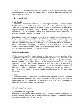 el Señor en su misericordia vuelva a vosotros su rostro para bendecirás rica y abundantemente, y os llene de su santo amor, y Votéis en el mundo venidero de la vida perdurable. Amén." 
2. EL BAUTISMO 
Su significado El cristianismo neo testamentario no es una religión de ritos; el corazón mismo de ella expresa el contacto directo del hombre con su Dios, por medio del Espíritu Santo. Por lo tanto no establece un sistema rígido de culto, sino que le permite a la iglesia adaptar el método que mejor expresa su vida. Existen, sin embargo, dos ceremonias que son esenciales puesto que fueron divinamente ordenadas, es decir, el bautismo en agua y la Santa Cena. En virtud de su carácter sagrado se las describe a veces como sacramento, es decir, cosas sagradas; también se las llama ordenanzas, porque fueron cere- monias ordenadas por el Señor Jesucristo. La palabra bautizar empleada en la fórmula, significa literalmente sumergir. Esta interpretación está confirmada por estudiosos del idioma griego e historiadores eclesiásticos. El bautismo por inmersión está en consonancia con el significado simbólico del bautismo, es decir, muerte, sepultura y resurrección. Romanos 6:1-4. Candidatos al bautismo Sólo las personas que han reconocido su pecado, que se han arrepentido y han aceptado a Cristo Jesús como su Salvador personal, son idóneas para el bautismo. El pastor debe instruir de antemano a los candidatos para que la ceremonia resulte solemne. El pastor recibirá a los nuevos convertidos en clases especiales para los catecúmenos. Estudiarán-Manual de Doctrinas Cristianas" y cuando el pastor esté satisfecho de la sinceridad de los candidatos, los instruirá sobre la necesidad del bautismo en agua. Conviene interrogar a los candidatos respecto a sus propósitos cristianos, no bautizando al que no dé pruebas de sinceridad. La forma Se tiene costumbre de celebrar un corto servicio devociones antes de comenzar la ceremonia de bautismo. Si el culto se realiza en un lugar público donde se han congregados los no convertidos, es ideal explicar el plan de la salvación y el significado maravilloso del bautismo en agua. Instrucciones para el pastor: El pastor podrá leer lo siguiente: "Mediante el sufrimiento expiatorio del Señor Jesucristo hemos establecido una relación con Dios, relación que se llama nuevo pacto, según la cual hemos recibido el perdón de los pecados y la vida eterna.  
