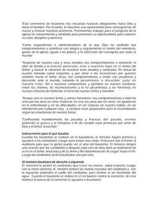 "Esta ceremonia de bautismo nos recuerda nuestras obligaciones hacia Dios y hacia el hombre. Por lo tanto, lo hacemos una oportunidad para consagrarnos de nuevo y renovar nuestras promesas. Prometemos trabajar para el progreso de la iglesia en conocimiento y santidad; para promover su espiritualidad; para sostener su culto, disciplina y doctrina. "Como mayordomos o administradores de lo que Dios ha confiado nos comprometemos a contribuir con alegría y regularmente el sostén del ministerio, gastos de la iglesia, ayuda a los pobres, y la extensión del evangelio por todo el mundo "Respecto de nuestra casa y seres amados nos comprometemos a mantener el altar de familia y la oración particular; criar a nuestros hijos en el temor del Señor; y buscar la salvación de nuestros seres amados y conocidos. En virtud de nuestro llamado como creyentes, y por amor a los inconversos por quienes también murió el Señor Jesús, nos comprometemos a andar con prudencia y discreción ante el mundo, evitando lo pecaminoso o discutible; justo en nuestro trato, fiel a nuestros compromisos y ejemplar en nuestra conducta; evitar los chismes, las murmuraciones y la ira pecaminosa; y ser fervoroso en nuestro esfuerzo de fomentar el reino de nuestro Señor y Salvador. "Porque uno es nuestro Señor y somos hermanos, nos comprometemos a velar los unos por los otros en amor fraternal; en orar los unos por los otros; en ayudarnos en la enfermedad y en las dificultades; en ser corteses en nuestro hablar, en no ofendernos por cualquier cosa, ' y siempre estar preparados para la reconciliación según las enseñanzas de nuestro Señor. "Confesando humildemente los pecados y fracasos del pasado, oremos pidiendo la gracia y la fortaleza a fin de cumplir estas promesas por amor de Dios y el Señor Jesucristo." Instrucciones para el que bautiza Cuando los bautismos se realizan en el bautisterio, el ministro bajará primero y ayudará a los candidatos a bajar para evitar una caída. Procurará dar el frente al auditorio para que la gente pueda ver el acto del bautismo. El ministro dirigirá una oración por los candidatos y después cada uno de ellos dará un testimonio de su fe en el Señor Jesucristo y de su firme y fiel determinación de seguir hasta el fin. Luego los candidatos serán bautizados uno por uno. El ministro bautizará de derecha a izquierda. El ministro le pedirá al candidato que cruce las manos sobre el pecho. Luego, con la mano derecha, el ministro tomará las manos cruzadas del candidato y con la izquierda sostendrá el cuello del candidato, para facilitar el ser levantado del agua. Cuando el bautismo se realiza en el rio bautice contra la corriente; de esta manera la fuerza de la corriente le ayudará a levantarlo.  