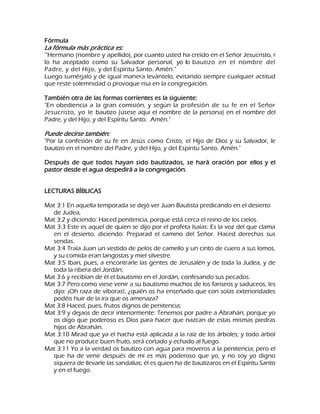 Fórmula La fórmula más práctica es: '"Hermano (nombre y apellido), por cuanto usted ha creído en el Señor Jesucristo, r lo ha aceptado como su Salvador personal, yo lo bautizo en el nombre del Padre, y del Hijo, y del Espíritu Santo. Amén." Luego sumérjalo y de igual manera levántelo, evitando siempre cualquier actitud que reste solemnidad o provoque risa en la congregación. También otra de las formas corrientes es la siguiente: "En obediencia a la gran comisión, y según la profesión de su fe en el Señor Jesucristo, yo le bautizo (úsese aquí el nombre de la persona) en el nombre del Padre, y del Hijo, y del Espíritu Santo. Amén." Puede decirse también: "Por la confesión de su fe en Jesús como Cristo, el Hijo de Dios y su Salvador, le bautizo en el nombre del Padre, y del Hijo, y del Espíritu Santo. Amén." Después de que todos hayan sido bautizados, se hará oración por ellos y el pastor desde el agua despedirá a la congregación. LECTURAS BÍBLICAS Mat 3:1 En aquella temporada se dejó ver Juan Bautista predicando en el desierto de Judea, Mat 3:2 y diciendo: Haced penitencia, porque está cerca el reino de los cielos. Mat 3:3 Este es aquel de quien se dijo por el profeta Isaías: Es la voz del que clama en el desierto, diciendo: Preparad el camino del Señor. Haced derechas sus sendas. Mat 3:4 Traía Juan un vestido de pelos de camello y un cinto de cuero a sus lomos, y su comida eran langostas y miel silvestre. Mat 3:5 Iban, pues, a encontrarle las gentes de Jerusalén y de toda la Judea, y de toda la ribera del Jordán; Mat 3:6 y recibían de él el bautismo en el Jordán, confesando sus pecados. Mat 3:7 Pero como viese venir a su bautismo muchos de los fariseos y saduceos, les dijo: ¡Oh raza de víboras!, ¿quién os ha enseñado que con solas exterioridades podéis huir de la ira que os amenaza? Mat 3:8 Haced, pues, frutos dignos de penitencia; Mat 3:9 y dejaos de decir interiormente: Tenemos por padre a Abrahán; porque yo os digo que poderoso es Dios para hacer que nazcan de estas mismas piedras hijos de Abrahán. Mat 3:10 Mirad que ya el hacha está aplicada a la raíz de los árboles; y todo árbol que no produce buen fruto, será cortado y echado al fuego. Mat 3:11 Yo a la verdad os bautizo con agua para moveros a la penitencia; pero el que ha de venir después de mí es más poderoso que yo, y no soy yo digno siquiera de llevarle las sandalias; él es quien ha de bautizaros en el Espíritu Santo y en el fuego.  