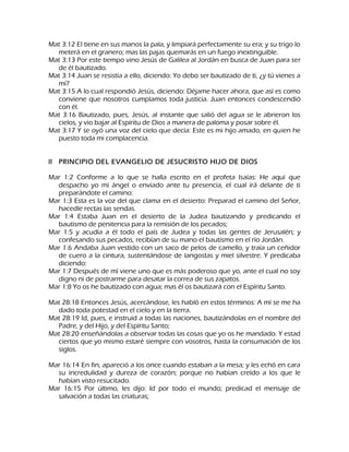 Mat 3:12 El tiene en sus manos la pala, y limpiará perfectamente su era; y su trigo lo meterá en el granero; mas las pajas quemarás en un fuego inextinguible. Mat 3:13 Por este tiempo vino Jesús de Galilea al Jordán en busca de Juan para ser de él bautizado. Mat 3:14 Juan se resistía a ello, diciendo: Yo debo ser bautizado de ti, ¿y tú vienes a mí? Mat 3:15 A lo cual respondió Jesús, diciendo: Déjame hacer ahora, que así es como conviene que nosotros cumplamos toda justicia. Juan entonces condescendió con él. Mat 3:16 Bautizado, pues, Jesús, al instante que salió del agua se le abrieron los cielos, y vio bajar al Espíritu de Dios a manera de paloma y posar sobre él. Mat 3:17 Y se oyó una voz del cielo que decía: Este es mi hijo amado, en quien he puesto toda mi complacencia. ll PRINCIPIO DEL EVANGELIO DE JESUCRISTO HIJO DE DIOS Mar 1:2 Conforme a lo que se halla escrito en el profeta Isaías: He aquí que despacho yo mi ángel o enviado ante tu presencia, el cual irá delante de ti preparándote el camino: Mar 1:3 Esta es la voz del que clama en el desierto: Preparad el camino del Señor, hacedle rectas las sendas. Mar 1:4 Estaba Juan en el desierto de la Judea bautizando y predicando el bautismo de penitencia para la remisión de los pecados; Mar 1:5 y acudía a él todo el país de Judea y todas las gentes de Jerusalén; y confesando sus pecados, recibían de su mano el bautismo en el río Jordán. Mar 1:6 Andaba Juan vestido con un saco de pelos de camello, y traía un ceñidor de cuero a la cintura, sustentándose de langostas y miel silvestre. Y predicaba diciendo: Mar 1:7 Después de mí viene uno que es más poderoso que yo, ante el cual no soy digno ni de postrarme para desatar la correa de sus zapatos. Mar 1:8 Yo os he bautizado con agua; mas él os bautizará con el Espíritu Santo. Mat 28:18 Entonces Jesús, acercándose, les habló en estos términos: A mí se me ha dado toda potestad en el cielo y en la tierra. Mat 28:19 Id, pues, e instruid a todas las naciones, bautizándolas en el nombre del Padre, y del Hijo, y del Espíritu Santo; Mat 28:20 enseñándolas a observar todas las cosas que yo os he mandado. Y estad ciertos que yo mismo estaré siempre con vosotros, hasta la consumación de los siglos. Mar 16:14 En fin, apareció a los once cuando estaban a la mesa; y les echó en cara su incredulidad y dureza de corazón; porque no habían creído a los que le habían visto resucitado. Mar 16:15 Por último, les dijo: Id por todo el mundo; predicad el mensaje de salvación a todas las criaturas;  