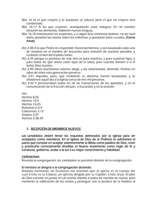 Mar 16:16 el que creyere y se bautizare se salvará; pero el que no creyere será condenado. Mar 16:17 A los que creyeren, acompañarán estos milagros: En mi nombre lanzarán los demonios, hablarán nuevas lenguas, Mar 16:18 manosearán las serpientes; y si algún licor venenoso bebiere, no les hará daño; pondrán las manos sobre los enfermos, y quedarán éstos curados. (Torres Amat) Act 2:38 A lo que Pedro les respondió: Haced penitencia, y sea bautizado cada uno de vosotros en el nombre de Jesucristo para remisión de vuestros pecados; y recibiréis el don del Espíritu Santo; Act 2:39 porque la promesa de este don es para vosotros, y para vuestros hijos, y para todos los que ahora están lejos de la salud, para cuantos llamare a sí el Señor Dios nuestro. Act 2:40 Otras muchísimas razones alegó, y los amonestaba, diciendo: Poneos en salvo de entre esta generación perversa. Act 2:41 Aquellos, pues, que recibieron su doctrina, fueron bautizados; y se añadieron aquel día a la Iglesia cerca de tres mil personas. Act 2:42 Y perseveraban todos en oír las instrucciones de los apóstoles, y en la comunicación de la fracción del pan, o Eucaristía, y en la oración. Ver: Hechos 8:26 Hechos 10:4 Hechos 16:25 Romanos 6:3-4 Colosenses 2:12 Galatas 3:27 Hechos 2:38-39 
3. RECEPCIÓN DE MIEMBROS NUEVOS 
Los candidatos deben llenar los requisitos delineados por la Iglesia para ser aceptados como miembros. En la Iglesia de Dios de la Profecía se administra el pacto que consiste en aceptar solemnemente la Biblia como palabra de Dios, creer y practicarla correctamente dividida, el Nuevo testamento como regla de fe y conducta, gobierno, andar a la luz a su mejor conocimiento y habilidad. CEREMONIA Reunida la congregación, los candidatos se pondrán delante de la congregación. El ministro se dirigirá a la congregación diciendo: 
Amados hermanos, las Escrituras nos enseñan que la iglesia es el cuerpo del cual Cristo es la Cabeza, un ejército dirigido por su Capitán, Cristo Jesús. El plan de Dios consiste en juntar en un mismo rebaño a todos los nacidos de nuevo, para mantener la edificación de los santos y proseguir con la prédica de la Palabra al  