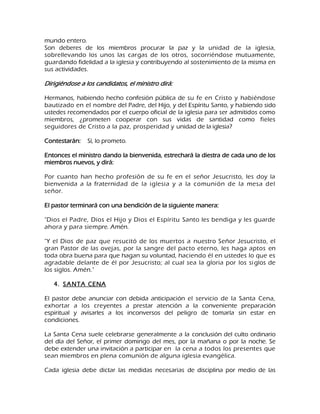 mundo entero. Son deberes de los miembros procurar la paz y la unidad de la iglesia, sobrellevando los unos las cargas de los otros, socorriéndose mutuamente, guardando fidelidad a la iglesia y contribuyendo al sostenimiento de la misma en sus actividades. Dirigiéndose a los candidatos, el ministro dirá: Hermanos, habiendo hecho confesión pública de su fe en Cristo y habiéndose bautizado en el nombre del Padre, del Hijo, y del Espíritu Santo, y habiendo sido ustedes recomendados por el cuerpo oficial de la iglesia para ser admitidos como miembros, ¿prometen cooperar con sus vidas de santidad como fieles seguidores de Cristo a la paz, prosperidad y unidad de la iglesia? Contestarán: Sí, lo prometo. Entonces el ministro dando la bienvenida, estrechará la diestra de cada uno de los miembros nuevos, y dirá: Por cuanto han hecho profesión de su fe en el señor Jesucristo, les doy la bienvenida a la fraternidad de la iglesia y a la comunión de la mesa del señor. El pastor terminará con una bendición de la siguiente manera: "Dios el Padre, Dios el Hijo y Dios el Espíritu Santo les bendiga y les guarde ahora y para siempre. Amén. "Y el Dios de paz que resucitó de los muertos a nuestro Señor Jesucristo, el gran Pastor de las ovejas, por la sangre del pacto eterno, les haga aptos en toda obra buena para que hagan su voluntad, haciendo él en ustedes lo que es agradable delante de él por Jesucristo; al cual sea la gloria por los siglos de los siglos. Amén." 
4. SANTA CENA 
El pastor debe anunciar con debida anticipación el servicio de la Santa Cena, exhortar a los creyentes a prestar atención a la conveniente preparación espiritual y avisarles a los inconversos del peligro de tomarla sin estar en condiciones. La Santa Cena suele celebrarse generalmente a la conclusión del culto ordinario del día del Señor, el primer domingo del mes, por la mañana o por la noche. Se debe extender una invitación a participar en la cena a todos los presentes que sean miembros en plena comunión de alguna iglesia evangélica. 
Cada iglesia debe dictar las medidas necesarias de disciplina por medio de las  