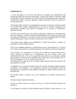CEREMONIA (II) 1) Para participar en la Cena del Señor se requiere una preparación del corazón por parte de todos los hermanos. El que haya caído en pecado, debe arrepentirse y buscar el perdón. En caso de existir entre algunos de los miembros, enemistades, odios, rencores, disgustos, deben amistarse antes de acercarse a la mesa del Señor. 2) El pastor debe recordar a los miembros que tanto él como los ancianos están a la orden para ayudar espiritualmente a los que lo soliciten. Después de la exhortación, conviene que todos se entreguen a la oración y meditación, delante de Dios. 3) Como esta ceremonia es de carácter netamente espiritual y exclusivamente para los creyentes, se debe celebrar preferiblemente en un culto cuando están reunidos los hermanos, y no en un culto común de evangelización. Así habrá mayor libertad para entrar en íntima comunión con el Señor. 4) El pastor debe explicar con anticipación el orden del servicio y quiénes le ayudarán a repartir el pan y el vino. 5) En una asamblea pequeña es conveniente que los participantes se reúnan en el altar y allí esperar en actitud silenciosa y en oración, la presencia del Señor. 6) El pastor y los ayudantes, en frente de la mesa y los elementos, (pan y vino), estarán al cargo de la distribución de los mismos, pero con anterioridad leerán una de las siguientes porciones de la Escritura, dando preferencia a la primera de la siguiente lista: 1 Corintios 11:23-26; Mateo 26:17- 20, 26-29; Marcos 14: 12-17, 22-25; Lucas 22:7-20. (La exhortación y explicación de la Palabra debe hacerse antes de acercarse los participantes al altar). 7) Después de una oración el pastor leerá otra vez los versículos respecto del pan, lo tomará y lo entregará a sus ayudantes quienes lo distribuirán entre los participantes. Se pueden cantar algunas estrofas de algún himno durante la distribución. 8) Servidos todos, el pastor sirve a los ayudantes, y el último servido será el pastor. 9) Todos unidos comerán en silencio. 10) De la misma manera se servirá el vino, y al final se cantará un himno de alabanza. 
11) El pastor se sentirá en plena libertad para introducir unos himnos, o un  