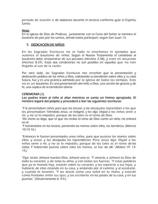 período de oración o de alabanza durante el servicio conforme guíe el Espíritu Santo. Nota: En la iglesia de Dios de Profecía, juntamente con la Cena del Señor se ministra el lavatorio de pies por los santos, donde todos participan; según San Juan 13. 
5. DEDICACIÓN DE NIÑOS 
En las Sagradas Escrituras no se halla ni enseñanza ni ejemplos que autorice el bautismo de niños. Según el Nuevo Testamento el candidato al bautismo debe arrepentirse de sus pecados (Hechos 2:38), y creer en Jesucristo (Hechos 8:37). Estas dos condiciones no son posibles en aquellos que no han llegado al uso de la razón. Por otro lado, las Sagradas Escrituras nos enseñan que la presentación y dedicación pública de los niños a Dios, solicitando su bendición sobre ellos y su vida futura, fue y es una práctica admitida por la iglesia de todos los tiempos. Esto no es un bautismo. Es una presentación del niño a Dios, una acción de gracias y de fe, una súplica de la bendición divina. CEREMONIA (1) Los padres traen al niño al altar mientras se canta un himno apropiado. El ministro bajará del púlpito y procederá a leer las siguientes escrituras: "Y le presentaban niños para que los tocase; y los discípulos reprendían a los que los presentaban."Viéndolo Jesús, se indignó, y les dijo: Dejad a los niños venir a mí, y no se lo impidáis; porque de los tales es el reino de Dios. "De cierto os digo, que el que no reciba el reina de Dios como un niño, no entrará en él. "Y tomándolos en los brazos, poniendo las manos sobre ellos, los bendecía. (Marcos 10:13-16.) "Entonces le fueron presentados unos niños, para que pusiese las manos sobre ellos, y orase; y los discípulos les reprendieron. Pero Jesús dijo: Dejad a los niños venir a mí, y no se lo impidáis; porque de los tales es el reino de los cielos. Y habiendo puesto sobre ellos las manos, se fue de allí." (Mateo 19: 13- 15.) "Oye, Israel: Jehová nuestro Dios, Jehová uno es. "Y amarás a Jehová tú Dios de todo tu corazón, y de toda tu alma, y con todas tus fuerzas. "Y estas palabras que yo te mando hoy, estarán sobre tu corazón; y las repetirás a tus hijos, y hablarás de ellas estando en tu casa, y andando por el camino, y al acostarte, y cuando te levantes. "Y las atarás como una señal en tu mano, y estarán como frontales entre tus ojos; y las escribirás en los postes de tu casa, y en tus puertas." (Deuteronomio 6: 4-9.)  