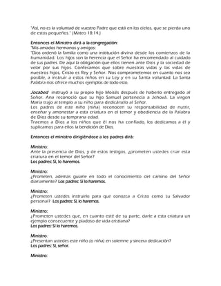 "Así, no es la voluntad de vuestro Padre que está en los cielos, que se pierda uno de estos pequeños." (Mateo 18:14.) Entonces el Ministro dirá a la congregación: "Mis amados hermanos y amigos: "Dios ordenó la familia como una institución divina desde los comienzos de la humanidad. Los hijos son la herencia que el Señor ha encomendado al cuidado de sus padres. De aquí la obligación que ellos tienen ante Dios y la sociedad de velar por sus hijos. Confesamos que sobre nuestras vidas y las vidas de nuestros hijos, Cristo es Rey y Señor. Nos comprometemos en cuanto nos sea posible, a instruir a estos niños en su Ley y en su Santa voluntad. La Santa Palabra nos ofrece muchos ejemplos de todo esto. Jocabed instruyó a su propio hijo Moisés después de haberlo entregado al Señor. Ana reconoció que su hijo Samuel pertenecía a Jehová. La virgen María trajo al templo a su niño para dedicárselo al Señor. Los padres de este niño (niña) reconocen su responsabilidad de nutrir, enseñar y amonestar a esta criatura en el temor y obediencia de la Palabra de Dios desde su temprana edad. Traemos a Dios a los niños que él nos ha confiado, los dedicamos a él y suplicamos para ellos la bendición de Dios. Entonces el ministro dirigiéndose a los padres dirá: Ministro: Ante la presencia de Dios, y de estos testigos, ¿prometen ustedes criar esta criatura en el temor del Señor? Los padres: Sí, lo haremos. Ministro: ¿Prometen, además guiarle en todo el conocimiento del camino del Señor diariamente? Los padres: Sí lo haremos. Ministro: ¿Prometen ustedes instruirlo para que conozca a Cristo como su Salvador personal? Los padres: Sí, lo haremos. Ministro: ¿Prometen ustedes que, en cuanto esté de su parte, darle a esta criatura un ejemplo consecuente y piadoso de vida cristiana? Los padres: Sí lo haremos. Ministro: ¿Presentan ustedes este niño (o niña) en solemne y sincera dedicación? Los padres: Sí, señor. Ministro:  