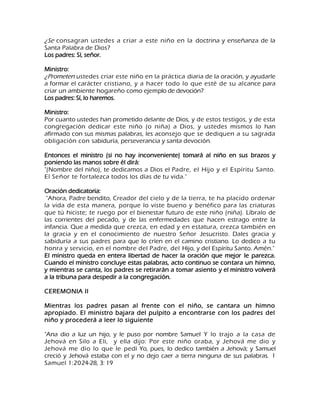 ¿Se consagran ustedes a criar a este niño en la doctrina y enseñanza de la Santa Palabra de Dios? Los padres: Sí, señor. Ministro: ¿Prometen ustedes criar este niño en la práctica diaria de la oración, y ayudarle a formar el carácter cristiano, y a hacer todo lo que esté de su alcance para criar un ambiente hogareño como ejemplo de devoción? Los padres: Sí, lo haremos. Ministro: Por cuanto ustedes han prometido delante de Dios, y de estos testigos, y de esta congregación dedicar este niño (o niña) a Dios, y ustedes mismos lo han afirmado con sus mismas palabras, les aconsejo que se dediquen a su sagrada obligación con sabiduría, perseverancia y santa devoción. Entonces el ministro (si no hay inconveniente) tomará al niño en sus brazos y poniendo las manos sobre él dirá: "(Nombre del niño), te dedicamos a Dios el Padre, el Hijo y el Espíritu Santo. El Señor te fortalezca todos los días de tu vida." Oración dedicatoria: "Ahora, Padre bendito, Creador del cielo y de la tierra, te ha placido ordenar la vida de esta manera, porque lo viste bueno y benéfico para las criaturas que tú hiciste; te ruego por el bienestar futuro de este niño (niña). Líbralo de las corrientes del pecado, y de las enfermedades que hacen estrago entre la infancia. Que a medida que crezca, en edad y en estatura, crezca también en la gracia y en el conocimiento de nuestro Señor Jesucristo. Dales gracia y sabiduría a sus padres para que lo críen en el camino cristiano. Lo dedico a tu honra y servicio, en el nombre del Padre, del Hijo, y del Espíritu Santo. Amén." El ministro queda en entera libertad de hacer la oración que mejor le parezca. Cuando el ministro concluye estas palabras, acto continuo se contara un himno, y mientras se canta, los padres se retirarán a tomar asiento y el ministro volverá a la tribuna para despedir a la congregación. CEREMONIA II Mientras los padres pasan al frente con el niño, se cantara un himno apropiado. El ministro bajara del pulpito a encontrarse con los padres del niño y procederá a leer lo siguiente "Ana dio a luz un hijo, y le puso por nombre Samuel Y lo trajo a la casa de Jehová en Silo a Eli, y ella dijo: Por este niño oraba, y Jehová me dio y Jehová me dio lo que le pedí Yo, pues, lo dedico también a Jehová; y Samuel creció y Jehová estaba con el y no dejo caer a tierra ninguna de sus palabras. 1 Samuel 1:2024-28, 3: 19  