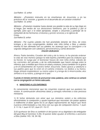 Los Padres - Sí, señor. Ministro - ¿Prometen instruirlo en las enseñanzas de Jesucristo, y en las prácticas de la 'oración, y guiarle en el desarrollo de un carácter cristiano? Los Padres - Sí, señor. Ministro - ¿Prometen modelar hasta donde sea posible la vida de su hijo (hija) en el hogar, por medio de sus devociones familiares, por la palabra y por el ejemplo, para que a la edad apropiada, acepte a Jesucristo y participe de la comunión de los hermanos cristianos y preste servicios a la iglesia de Cristo. Los Padres Sí, señor. Ministro - Por cuanto ustedes me han prometido delante de Dios, de estos testigos y de esta congregación, dedicar este niño (niña) a Dios, y ustedes mismos lo han afirmado con sus palabra, les aconsejo que se consagren a la sagrada obligación con sabiduría, perseverancia y santa devoción." Oración dedicatoria Ahora, Padre bendito, Creador del cielo y de la tierra, te ha placido ordenar la vida de esta manera porque lo viste bueno y benéfico para las criaturas que tú hiciste; te ruego por el bienestar futuro de este niño (niña). Líbralo de las corrientes del pecado, y de las enfermedades que hacen estrago entre la infancia, que a medida que crezca en edad y estatura, crezca también en la gracia y en el conocimiento de nuestro Señor Jesucristo. Dales gracia y sabiduría a sus padres para que lo críen en el camino cristiano. Lo dedico a tu honra. Haga Jehová resplandecer su rostro sobre ti y tenga de ti misericordia; alce Jehová a ti su rostro, y ponga en ti paz." Cuando el ministro termine de pronunciar estas palabras, acto continuo se cantará con la congregación un himno adecuado. 
6. MINISTERIO A LOS ENFERMOS 
Es conveniente mencionar que los creyentes esperan que sus pastores los visiten. A continuación ofrecemos datos y consejos referentes a este precioso ministerio. 1) El Señor demanda con amor que sus ministros visiten a los enfermos ofreciéndoles la compasión y ayuda espiritual que necesitan. Un pastor apático o indiferente al dolor ajeno no es un digno representante de Aquel que llevó nuestras enfermedades y nos mira con sus ojos de compasión eterna. 1 Juan 3: 11-16; 1 Juan 4:7-21; Juan 21: 15-17. 2) El quehacer de Dios es también el del pastor en su dignidad o de embajador del gran Rey (2 Corintios 5:20). El pastor debe ayudar al enfermo a acercarse a Dios (Salmo 145: 18; 34:18).  