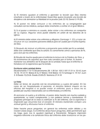 3) El ministro ayudará al enfermo a aprender la lección que Dios intenta enseñarle a través de la enfermedad. Quizá Dios quiera inculcarle una lección de disciplina o de demostrar su fidelidad en la prueba (Job 23:10; Daniel 3:19-28). 4) El pastor no debe censurar a los enfermos de su congregación que consultan con los médicos, aunque debe enseñarles a confiar en el gran Médico. 5) Si el pastor o ministro es casado, debe visitar a los enfermos en compañía de su esposa. Algunas veces puede visitarlos en unión de los diáconos de la iglesia. 6) El ministro debe visitar a los enfermos y afligidos (Santiago 1: 27) y tratar de inculcar en sus corazones porciones bíblicas para ser usadas por el Santo Espíritu de Dios. 7) Después de instruir al enfermo y prepararlo para recibir por fe su sanidad, debe orar confiando que Dios lo sanará. Es conveniente unirse a personas de fe, para orar por los enfermos. 8) Resulta de mucha ayuda para el enfermo la lectura de la Palabra de Dios, y los testimonios de aquellos que han sido sanados por el Señor. Es bueno mantener esa atmósfera de fe después de la sanidad, hasta que el enfermo se fortalezca en la experiencia que ha tenido. Escrituras sobre sanidad divina Deuteronomio 7:12-15 Deuteronomio 28: 1-30 Sal. 103.3 107:17-21 Is. 53.4,5 Juan 10.10; 14:12-14 Mateo 8:16,17 Mateo 10:8 Mateo 12:15 Santiago 5: 14-161 Juan 3: 8 Éxodo 15:23-26 Éxodo 23:20-25 Números 21:4-10 La Visita Debe ser breve, de acuerdo con las circunstancias y a juicio del pastor. En los casos de ser hospitalizado el paciente, el ministro deberá inquirir en las oficinas del hospital si se puede visitar al enfermo, pues a veces no es posible por asuntos relacionados con la enfermedad y el enfermo. Al acercarse al cuarto y al enfermo, el pastor debe hacerlo con mucho cuidado y quietamente, su rostro complaciente, y con palabras tiernas y bondadosas. El propósito principal de la visita es estimular la fe del enfermo, con la esperanza e inspiración que Jesucristo trae al corazón. El ministro mantendrá siempre una actitud gentil y afectuosa hacia el enfermo. 
Debe hacerle pocas preguntas; en general los enfermos están débiles y no resisten visitas largas. Si el enfermo desea hacer preguntas, debe permitírsele que las haga, pues eso le ayudará espiritual y físicamente. Ninguna impresión negativa referente a la condición física del enfermo debe traslucirse en las pa-  