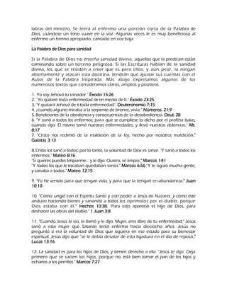 labras del ministro. Se leerá al enfermo una porción corta de la Palabra de Dios, usándose un tono suave en la voz. Algunas veces le es muy beneficioso al enfermo un himno apropiado, cantado en voz baja . La Palabra de Dios para sanidad Si la Palabra de Dios no enseña sanidad divina, aquellos que la predican están caminando sobre un terreno peligroso. Si las Escrituras hablan de la sanidad divina, los que se resisten a creer que es para ellos, y aún peor, la niegan abiertamente y atacan esta doctrina, tendrán que ajustar sus cuentas con el Autor de la Palabra Inspirada. Más abajo expresamos algunos de los numerosos textos que consideramos claros, amplios y positivos. 1. Yo soy Jehová tu sonador." Éxodo 15:26 2. —Yo quitaré toda enfermedad de en medio de ti." Éxodo 23:25 3. "Y quitará Jehová de ti toda enfermedad". Deuteronomio 7:15 4. Y cuando alguno miraba a la serpiente de bronce, vivía." Números. 21:9 5. Bendiciones de la obediencia y consecuencias de la desobediencia. Deut. 28 6. "Y sonó a todos los enfermos; para que se cumpliese lo dicho por el profeta Isaías, cuando dijo: El mismo tomó nuestras enfermedades, y llevó nuestras dolencias." Mt. 8:17 7. "Cristo nos redimió de la maldición de la ley, hecho por nosotros maldición." Galatas 3:13 8. Cristo los sanó a todos; por lo tanto, la voluntad de Dios es sanar. "Y sanó a todos los enfermos." Mateo 8:16 "Si quieres puedes limpiarme... y le dijo: Quiero, sé limpio." Marcos 1:41 "Y todos los que le tocaban quedaban sanos." Marcos 6:56 "Y le siguió mucha gente, y sanaba a todos." Mateo 12:15 9. "Yo he venido para que tengan vida, y para que la tengan en abundancia." Juan 10:10 10. "Cómo ungió con el Espíritu Santo y con poder a Jesús de Nazaret, y cómo éste anduvo haciendo bienes y sanando a todos los oprimidos por el diablo, porque Dios estaba con él." Hechos 10:38. "Para esto apareció el Hijo de Dios, para deshacer las obras del diablo." 1 Juan 3:8 11. "Cuando Jesús la vio, la llamó y le dijo: Mujer, eres libre de tu enfermedad." Jesús sanó a esta mujer que Satanás tenía enferma hacía dieciocho años. Jesús no preguntó si era la voluntad de Dios que siguiera en ese estado para su bienestar espiritual. Jesús dijo que "se le debía desatar de esta ligadura en el día de reposo." Lucas 13:16 12. La sanidad es para los hijos de Dios, y tienen derecho a ella. "Jesús le dijo: Deja primero que se sacien los hijos, porque no está bien tomar el pan de los hijos y echarlos a los perrillos." Marcos 7:27  