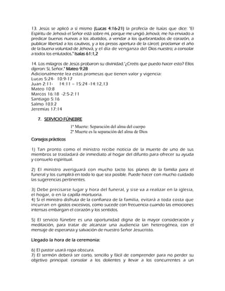 13. Jesús se aplicó a sí mismo (Lucas 4:16-21) la profecía de Isaías que dice: "El Espíritu de Jehová el Señor está sobre mí, porque me ungió Jehová; me ha enviado a predicar buenas nuevas a los abatidos, a vendar a los quebrantados de corazón, a publicar libertad a los cautivos, y a los presos apertura de la cárcel; proclamar el año de la buena voluntad de Jehová, y el día de venganza del Dios nuestro; a consolar a todos los enlutados." Isaías 61:1,2 14. Los milagros de Jesús probaron su divinidad."¿Creéis que puedo hacer esto? Ellos dijeron: Sí, Señor." Mateo 9:28 Adicionalmente lea estas promesas que tienen valor y vigencia: Lucas 5:24- 10:9-17 Juan 2:11- 14:11 – 15:24 -14:12,13 Mateo 10:8 Marcos 16:18 -2:5-2:11 Santiago 5:16 Salmo 103:2 Jeremías 17:14 
7. SERVICIO FÚNEBRE 
Consejos prácticos 1) Tan pronto como el ministro recibe noticia de la muerte de uno de sus miembros se trasladará de inmediato al hogar del difunto para ofrecer su ayuda y consuelo espiritual. 2) El ministro averiguará con mucho tacto los planes de la familia para el funeral y los cumplirá en todo lo que sea posible. Puede hacer con mucho cuidado las sugerencias pertinentes. 3) Debe precisarse lugar y hora del funeral, y sise va a realizar en la iglesia, el hogar, o en la capilla mortuoria. 4) Si el ministro disfruta de la confianza de la familia, evitará a toda costa que incurran en gastos excesivos, como sucede con frecuencia cuando las emociones intensas embargan el corazón y los sentidos. 5) El servicio fúnebre es una oportunidad digna de la mayor consideración y meditación, para tratar de alcanzar una audiencia tan heterogénea, con el mensaje de esperanza y salvación de nuestro Señor Jesucristo. Llegado la hora de la ceremonia: 6) El pastor usará ropa obscura. 
7) El sermón deberá ser corto, sencillo y fácil de comprender para no perder su objetivo principal: consolar a los dolientes y llevar a los concurrentes a un 
1ª Muerte: Separación del alma del cuerpo 2ª Muerte es la separación del alma de Dios  
