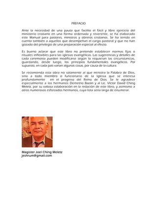 PREFACIO Ante la necesidad de una pauta que facilite el fácil y libre ejercicio del ministerio cristiano en una forma ordenada y reverente, se ha elaborado este Manual para pastores, ministros y obreros cristianos. Se ha tenido en cuenta también a aquellos que desempeñan el cargo pastoral y que no han gozado del privilegio de una preparación especial al efecto. Es bueno aclarar que este libro no pretende establecer normas fijas o rituales inflexibles para las iglesias evangélicas. Las sugerencias y detalles de cada ceremonia pueden modificarse según lo requieran las circunstancias, guardando, desde luego, los principios fundamentales evangélicos. Por supuesto, en cada país varían algunas cosas, por causa de la cultura. Se recomienda esta obra no solamente al que ministra la Palabra de Dios, sino a todo miembro o funcionario de la Iglesia que se interesa profundamente en el progreso del Reino de Dios. Se le agradece especialmente a los hermanos Demetrio Bazán y al Lic. Víctor David Ching Meletz, por su valiosa colaboración en la redación de este libro, y asimismo a otros numerosos esforzados hermanos, cuya lista sería larga de enumerar. Magister Joel Ching Meletz jeshrum@gmail.com  