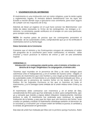 1. SOLEMNIZACION DEL MATRIMONIO 
El matrimonio es una institución civil así como religiosa, y por lo tanto sujeto a reglamentos legales. El ministro deberá familiarizarse con las leyes del Estado o nación donde vaya a ejecutarse esta ceremonia, para estar seguro de cumplir con los requisitos de la ley. Además de llevar un registro en el cual hará constar los Matrimonios' con todos los datos necesarios, la firma de los contrayentes, los testigos y el - ministro. La ceremonia, puede verificarse en el templo en una casa particular, pero siempre ante testigos. NOTA: En muchos países de preciso que los contrayentes presenten el certificado de las autoridades civiles, comprobando que ya se ha verificado el matrimonio civil en su forma legal. Datos Generales de la Ceremonia Conviene que el ministro y los Contrayentes ensayen de antemano el orden del programa de la ceremonia para evitar confusiones; el ministro debe enseñar y hacer practicar la manera de entrar y salir en una ceremonia nupcial. CEREMONIA (1) Introducción: Los contrayentes estarán juntos, ante el ministro; el hombre a la derecha de la mujer. Dirigiéndose a la congregación, el ministro dirá: "Estamos aquí reunidos en la presencia de Dios y de estos testigos para solemnizar ante el Todopoderoso, y en el nombre de nuestra santa - religión, el contrato de matrimonio que este hombre y esta mujer ya han celebrado ante las autoridades civiles. El matrimonio es un estado honroso instituido por Dios, y santificado por la presencia de nuestro Señor en las bodas de Cana en Galilea. En las Sagradas Escrituras se lee que es honroso en todo el matrimonio, y se le consagra como símbolo de la unión mística entre Cristo y su Iglesia. El matrimonio debe contraerse con reverencia y en el temor de Dios, considerando los fines para que fue ordenado, es decir, para compañerismo, apo- yo y consuelo que marido y esposa deben tributarse recíprocamente, mientras perdure la vida. El matrimonio fue ordenado para continuar la sagrada institución de la familia, y para que los hijos que son herencia del Señor, sean criados en piedad y rectitud. El matrimonio contribuye también al bienestar de la sociedad y a transmitir por el buen orden de familias la pureza, la santidad y la verdad, de generación en generación. 
Esta clase de unión fue instituida por Dios con la primera pareja humana, Adán  
