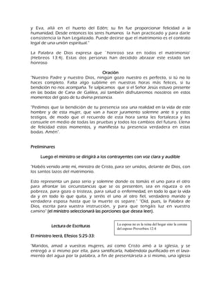 y Eva, allá en el huerto del Edén; su fin fue proporcionar felicidad a la humanidad. Desde entonces los seres humanos la han practicado y para darle consistencia la han Legalizado. Puede decirse que el matrimonio es el contrato legal de una unión espiritual.‖ La Palabra de Dios expresa que `honroso sea en todos el matrimonio' (Hebreos 13:4). Estas dos personas han decidido abrazar este estado tan honroso Oración "Nuestro Padre y nuestro Dios, ningún gozo nuestro es perfecto, si tú no lo haces completo. Falta algo sublime en nuestras horas más felices, si tu bendición no nos acompaña. Te salpicamos que si el Señor Jesús estuvo presente en las bodas de Cana de Galilea, así también disfrutaremos nosotros en estos momentos del gozo de tu divina presencia. "Pedimos que la bendición de tu presencia sea una realidad en la vida de este hombre y de esta mujer, que van a hacer juramento solemne ante ti y estos testigos, de modo que el recuerdo de esta hora santa les fortalezca y les consuele en medio de todas las pruebas y todos los cambios del futuro. Llena de felicidad estos momentos, y manifiesta tu presencia verdadera en estas bodas. Amén". Preliminares Luego el ministro se dirigirá a los contrayentes con voz clara y audible "Habéis venido ante mí, ministro de Cristo, para ser unidos, delante de Dios, con los santos lazos del matrimonio. Esto representa un paso serio y solemne donde os tomáis el uno para el otro para afrontar las circunstancias que se os presenten, sea en riqueza o en pobreza, para gozo o tristeza, para salud o enfermedad, en todo lo que la vida da y en todo lo que quita, y seréis el uno al otro fiel, verdadero marido y verdadera esposa hasta que la muerte os separe." "Oíd, pues, la Palabra de Dios, escrita para vuestra instrucción, y para que tengáis luz en vuestro camino" (el ministro seleccionará las porciones que desea leer). 
Lectura de Escrituras 
El ministro leerá, Efesios 5:25-33: 
"Maridos, amad a vuestras mujeres, así como Cristo amó a la iglesia, y se entregó a sí mismo por ella, para santificarla, habiéndola purificado en el lava- miento del agua por la palabra, a fin de presentársela a sí mismo, una iglesia 
La esposa no es la reina del hogar sino la corona del esposo Proverbios 12:4  