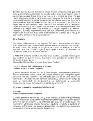 gloriosa, que no tuviese mancha ni arruga ni cosa semejante, sino que fuese santa y sin mancha. Así también los maridos deben amar a sus mujeres como a sus mismos cuerpos. El que ama a su mujer, a sí mismo se ama. Porque nadie aborreció jamás a su propia carne, sino que la sustenta y la cuida, como también Cristo a la iglesia, porque somos miembros e su cuerpo, de su carne y de sus huesos. Por esto el hombre a su padre y a su madre, y se unirá a su mujer, y los dos serán una sola carne. Grande es este misterio; mas yo digo esto respecto de Cristo y de la iglesia. Por lo demás, cada uno de vosotros ame también---a su mujer como a sí mismo; y la mujer respete a su marida." "Vosotros, maridos- *igualmente, vivid con ellas sabiamente, dando honor a la mujer como a vaso más frágil como a coherederas de la gracia de la vida, para que vuestras oraciones no tengan estorbo." Otras Escrituras "Así mismo oíd lo que dicen las Sagradas Escrituras." 'Las casadas estén sujetas a sus propios maridos como al Señor; porque el marido es cabeza de la mujer, así como Cristo es cabeza de la iglesia, la cual es su cuerpo, y él es su Salvador. Así que, como la iglesia está sujeta a Cristo, así también las casadas lo estén a sus maridos en todo." 1 Pedro 3:'1. Asimismo vosotras, mujeres, Estad sujetas a vuestros maridos; para que también los que no creen a la palabra, sean ganados sin palabra por la conducta de sus esposas. "Amén. Que Dios bendiga la lectura de su Santa Palabra." Luego el ministro dirá, dirigiéndose al hombre: (Pronunciando el nombre completo) ¿Quieres prometer delante de Dios y estos testigos,, así como lo has prometido ante las autoridades civiles, tomar a esta mujer (nombre), por tu legítima esposa para vivir con ella conforme a lo ordenado por Dios en el santo estado del matrimonio? ¿Prometes amarla, honrarla, consolarla, y conservarla en tiempo de salud y enfermedad, en prosperidad y sus sufrimientos, y conservarte exclusivamente mente para ella, mientras los dos vivieren? El hombre responderá con voz alta (Si lo Prometo) A la mujer Pronunciando el nombre completo ¿Quieres prometer delante de Dios y estos testigos, así como lo has prometido ante las autoridades civiles, tomar a este hombre (nombre) por tu legítimo esposo, para vivir con él conforme a lo ordenado por Dios, en el santo estado del matrimonio? ¿Prometes amarlo, honrarlo, respetarlo, ayudarlo, y cuidarlo en tiempo de enfermedad y de salud, en prosperidad y en sufrimiento, conservarte exclusivamente para ÷el mientras los dos vivieren?  