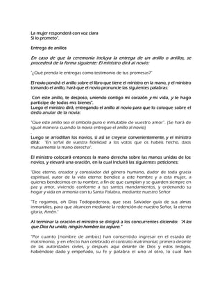 La mujer responderá con voz clara Si lo prometo‖. Entrega de anillos En caso de que la ceremonia incluya la entrega de un anillo o anillos, se procederá de la forma siguiente: El ministro dirá al novio: "¿Qué prenda le entregas como testimonio de tus promesas?" El novio pondrá el anillo sobre el libro que tiene el ministro en la mano, y el ministro tomando el anillo, hará que el novio pronuncie las siguientes palabras: Con este anillo, te desposo, uniendo contigo mi corazón y mi vida, y te hago partícipe de todos mis bienes". Luego el ministro dirá, entregando el anillo al novio para que lo coloque sobre el dedo anular de la novia: "Que este anillo sea el símbolo puro e inmutable de vuestro amor". (Se hará de igual manera cuando la novia entregue el anillo al novio) . Luego se arrodillan los novios, si así se creyese convenientemente, y el ministro dirá: "En señal de vuestra fidelidad a los votos que os habéis hecho, daos mutuamente la mano derecha". El ministro colocará entonces la mano derecha sobre las manos unidas de los novios, y elevará una oración, en la cual incluirá las siguientes peticiones: "Dios eterno, creador y consolador del género humano, dador de toda gracia espiritual, autor de la vida eterna: bendice a este hombre y a esta mujer, a quienes bendecimos en tu nombre, a fin de que cumplan y se guarden siempre en paz y amor, viviendo conforme a tus santos mandamientos, y ordenando su hogar y vida en armonía con tu Santa Palabra, mediante nuestro Señor "Te rogamos, oh Dios Todopoderoso, que seas Salvador guía de sus almas inmortales, para que alcancen mediante la redención de nuestro Señor, la eterna gloria, Amén." Al terminar la oración el ministro se dirigirá a los concurrentes diciendo: "A los que Dios ha unido, ningún hombre los separe." 
"Por cuanto (nombre de ambos) han consentido ingresar en el estado de matrimonio, y en efecto han celebrado el contrato matrimonial, primero delante de las autoridades civiles, y después aquí delante de Dios y estos testigos, habiéndose dado y empeñado, su fe y palabra el uno al otro, lo cual han  