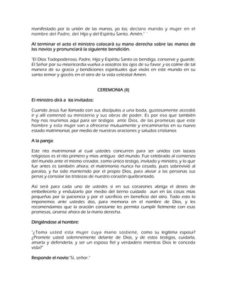 manifestado por la unión de las manos, yo los; declaro marido y mujer en el nombre del Padre, del Hijo y del Espíritu Santo. Amén." ` Al terminar el acto el ministro colocará su mano derecha sobre las manos de los novios y pronunciará la siguiente bendición. "El Dios Todopoderoso, Padre, Hijo y Espíritu Santo os bendiga, conserve y guarde. El Señor por su misericordia vuelva a vosotros los ojos de su favor y os colme de tal manera de su gracia y bendiciones espirituales que viváis en este mundo en su santo temor y gocéis en el otro de la vida celestial Amen. CEREMONIA (II) El ministro dirá a los invitados: Cuando Jesús fue llamado con sus discípulos a una boda, gustosamente accedió ir y allí comenzó su ministerio y sus obras de poder. Es por eso que también hoy nos reunimos aquí para ser testigos ante Dios, de las promesas que este hombre y esta mujer van a ofrecerse mutuamente y encaminarlos en su nuevo estado matrimonial, por medio de nuestras oraciones y saludos cristianos A la pareja: Este rito matrimonial al cual ustedes concurren para ser unidos con lazaos religiosos es el rito primero y mías antiguo del mundo. Fue celebrado al comienzo del mundo ante el mismo creador, como único testigo, invitado y ministro, y lo que fue antes es también ahora; el matrimonio nunca ha cesado, pues sobrevivió al paraíso, y ha sido mantenido por el propio Dios, para aliviar a las personas sus penas y consolar las tristezas de nuestro corazón quebrantado. Así será para cada uno de ustedes si en sus corazones abriga el deseo de embellecerlo y endulzarlo por medio del tierno cuidado aun en las cosas mías pequeñas por la paciencia y por el sacrificio en beneficio del otro. Todo esto lo imponemos ante ustedes dos, para memoria en el nombre de Dios, y les recomendamos que la oración constante les permita cumplir fielmente con esas promesas, únanse ahora de la mano derecha. Dirigiéndose al hombre: "¿Toma usted esta mujer cuya mano sostiene, como su legítima esposa? ¿Promete usted solemnemente delante de Dios, y de estos testigos, cuidarla, amarla y defenderla, y ser un esposo fiel y verdadero mientras Dios le conceda vida?" Responde el novio:"Sí, señor."  