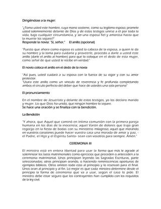 Dirigiéndose a la mujer: "¿Toma usted este hombre, cuya mano sostiene, como su legítimo esposo; promete usted solemnemente delante de Dios y de estos testigos unirse a él por toda la vida, bajo cualquier circunstancia, y ser una esposa fiel y amorosa hasta que la muerte los separe?" Responde la novia: "Sí, señor." El anillo (opcional) "Puesto que ahora como esposo es usted la cabeza de la esposa, a quien le da su nombre y la toma para cuidarla y proveerle, procedo a darle a usted este anillo (darle el anillo al hombre) para que lo coloque en el dedo de esta mujer, como señal de que usted le recibe en verdad." El novio coloca el anillo en el dedo de la novia ―Así pues, usted cuidará a su esposa con la fuerza de su vigor y con su amor protector. ―Usara este anillo como un vinculo de reverencia y fe profunda completando ambos el circulo perfecto del deber que hace de ustedes una sola persona‖ El pronunciamiento En el nombre de Jesucristo y delante de estos testigos, yo los declaro marido y mujer. Lo que Dios ha unido, que ningún hombre lo separe. Se hace una oración y se finaliza con la bendición. La Bendición "Y ahora, que Aquel que caminó en íntima comunión con la primera pareja humana en los días de la inocencia; aquel Varón de dolores que trajo gran regocijo en la fiesta de bodas con su ministerio milagroso; aquel que morando en vuestros corazones puede hacer vuestra casa una morada de amor y paz, - el Padre, el Hijo y el Espíritu Santo- sean con vosotros para siempre. Amén." CEREMONIA III El ministro está en entera libertad para usar la forma que más le agrade al solemnizar los lazos matrimoniales como ejercicios que preceden o anteceden a la ceremonia matrimonial. Unos principian leyendo las Sagradas Escrituras, parte seleccionadas; otros principian orando, o haciendo reminiscencias oportunas de ejemplos bíblicos. Otros omiten todo esto al principio y lo reservan para el final. Unos oran al principio y al fin. Lo mejor es que cada ministro determine desde el principio la forma de ceremonia que va a usar, según el caso lo pide. El ministro debe estar seguro que los contrayentes han cumplido con los requisitos de la ley civil.  
