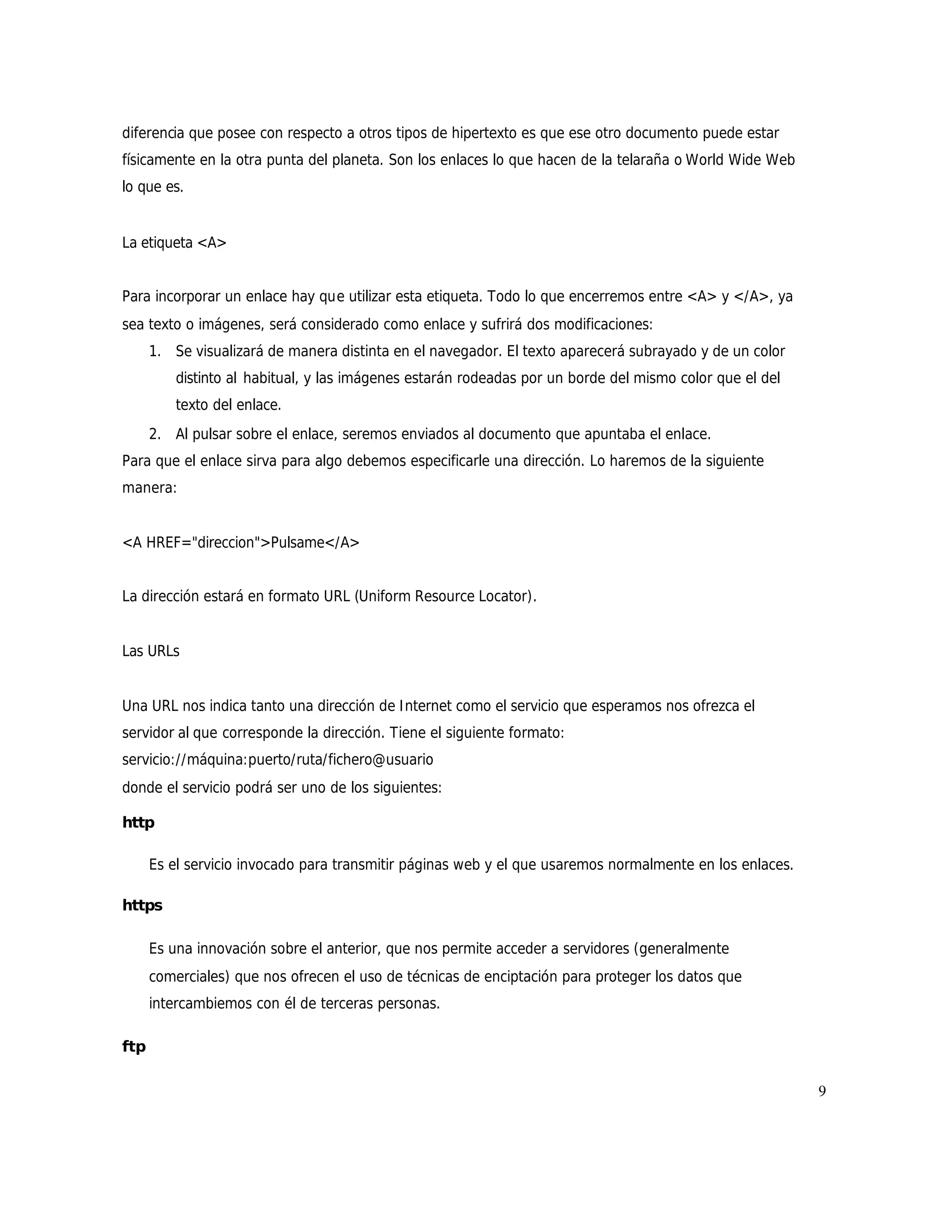 diferencia que posee con respecto a otros tipos de hipertexto es que ese otro documento puede estar
físicamente en la otra punta del planeta. Son los enlaces lo que hacen de la telaraña o World Wide Web
lo que es.


La etiqueta <A>


Para incorporar un enlace hay que utilizar esta etiqueta. Todo lo que encerremos entre <A> y </A>, ya
sea texto o imágenes, será considerado como enlace y sufrirá dos modificaciones:
      1. Se visualizará de manera distinta en el navegador. El texto aparecerá subrayado y de un color
          distinto al habitual, y las imágenes estarán rodeadas por un borde del mismo color que el del
          texto del enlace.
      2. Al pulsar sobre el enlace, seremos enviados al documento que apuntaba el enlace.
Para que el enlace sirva para algo debemos especificarle una dirección. Lo haremos de la siguiente
manera:


<A HREF="direccion">Pulsame</A>


La dirección estará en formato URL (Uniform Resource Locator).


Las URLs


Una URL nos indica tanto una dirección de I nternet como el servicio que esperamos nos ofrezca el
servidor al que corresponde la dirección. Tiene el siguiente formato:
servicio://máquina:puerto/ruta/fichero@usuario
donde el servicio podrá ser uno de los siguientes:

http

      Es el servicio invocado para transmitir páginas web y el que usaremos normalmente en los enlaces.

https

      Es una innovación sobre el anterior, que nos permite acceder a servidores (generalmente
      comerciales) que nos ofrecen el uso de técnicas de enciptación para proteger los datos que
      intercambiemos con él de terceras personas.

ftp

                                                                                                          9
 