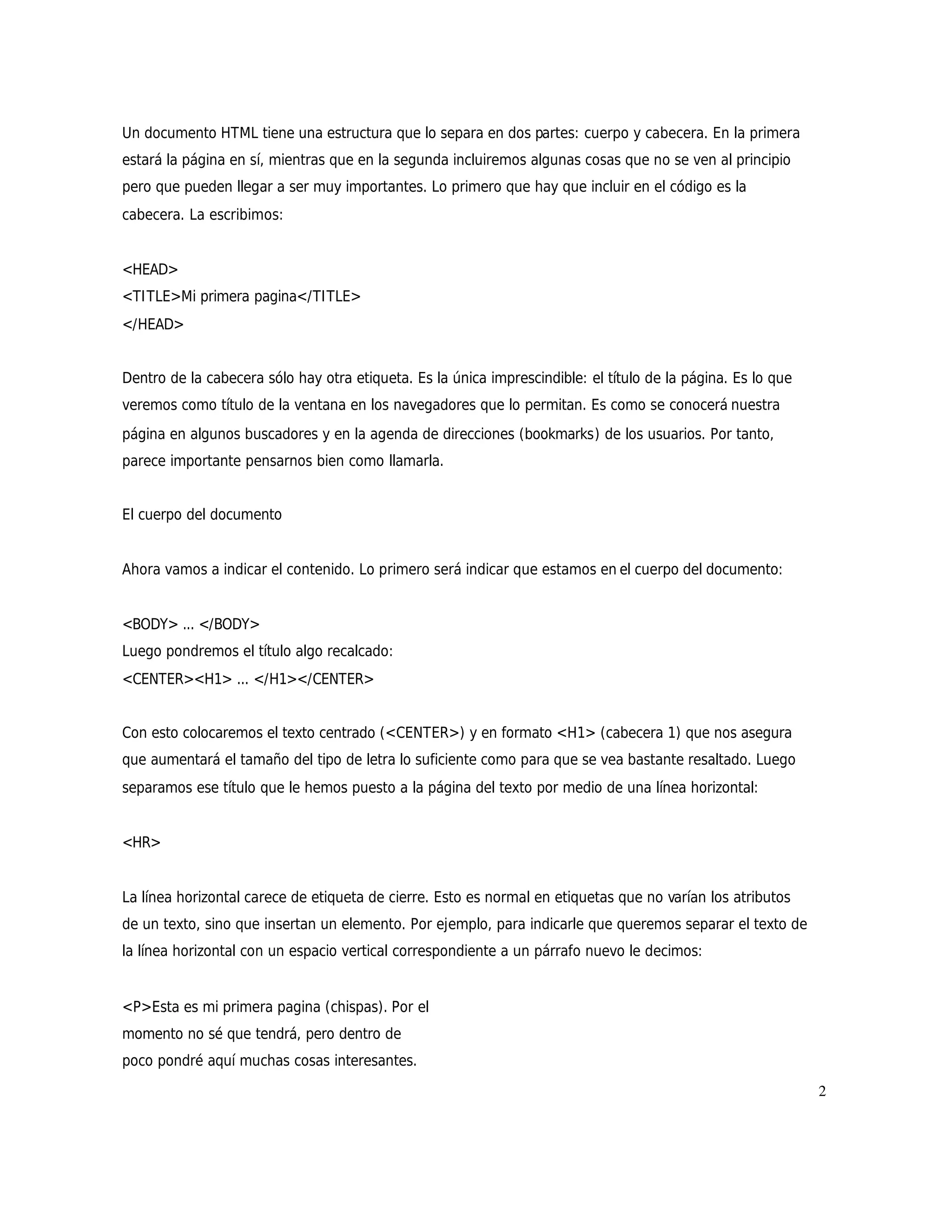 Un documento HTML tiene una estructura que lo separa en dos partes: cuerpo y cabecera. En la primera
estará la página en sí, mientras que en la segunda incluiremos algunas cosas que no se ven al principio
pero que pueden llegar a ser muy importantes. Lo primero que hay que incluir en el código es la
cabecera. La escribimos:


<HEAD>
<TITLE>Mi primera pagina</TITLE>
</HEAD>


Dentro de la cabecera sólo hay otra etiqueta. Es la única imprescindible: el título de la página. Es lo que
veremos como título de la ventana en los navegadores que lo permitan. Es como se conocerá nuestra
página en algunos buscadores y en la agenda de direcciones (bookmarks) de los usuarios. Por tanto,
parece importante pensarnos bien como llamarla.


El cuerpo del documento


Ahora vamos a indicar el contenido. Lo primero será indicar que estamos en el cuerpo del documento:


<BODY> ... </BODY>
Luego pondremos el título algo recalcado:
<CENTER><H1> ... </H1></CENTER>


Con esto colocaremos el texto centrado (<CENTER>) y en formato <H1> (cabecera 1) que nos asegura
que aumentará el tamaño del tipo de letra lo suficiente como para que se vea bastante resaltado. Luego
separamos ese título que le hemos puesto a la página del texto por medio de una línea horizontal:


<HR>


La línea horizontal carece de etiqueta de cierre. Esto es normal en etiquetas que no varían los atributos
de un texto, sino que insertan un elemento. Por ejemplo, para indicarle que queremos separar el texto de
la línea horizontal con un espacio vertical correspondiente a un párrafo nuevo le decimos:


<P>Esta es mi primera pagina (chispas). Por el
momento no sé que tendrá, pero dentro de
poco pondré aquí muchas cosas interesantes.
                                                                                                              2
 