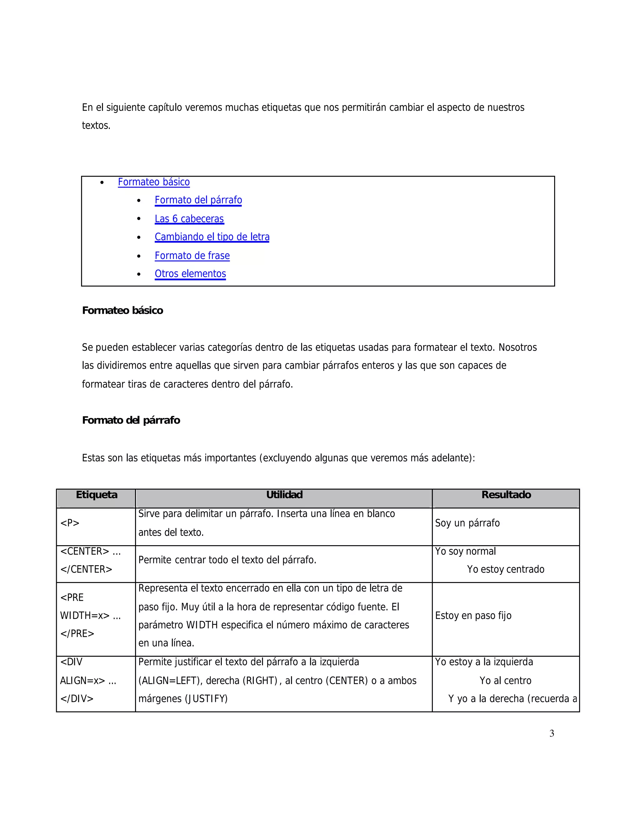 En el siguiente capítulo veremos muchas etiquetas que nos permitirán cambiar el aspecto de nuestros
      textos.




          •     Formateo básico
                   •    Formato del párrafo
                   •    Las 6 cabeceras
                   •    Cambiando el tipo de letra
                   •    Formato de frase
                   •    Otros elementos


      Formateo básico


      Se pueden establecer varias categorías dentro de las etiquetas usadas para formatear el texto. Nosotros
      las dividiremos entre aquellas que sirven para cambiar párrafos enteros y las que son capaces de
      formatear tiras de caracteres dentro del párrafo.


      Formato del párrafo


      Estas son las etiquetas más importantes (excluyendo algunas que veremos más adelante):


   Etiqueta                                        Utilidad                                     Resultado
                    Sirve para delimitar un párrafo. I nserta una línea en blanco
<P>                                                                                  Soy un párrafo
                    antes del texto.
<CENTER> ...                                                                         Yo soy normal
                    Permite centrar todo el texto del párrafo.
</CENTER>                                                                                    Yo estoy centrado
                    Representa el texto encerrado en ella con un tipo de letra de
<PRE
                    paso fijo. Muy útil a la hora de representar código fuente. El
WIDTH=x> ...                                                                         Estoy en paso fijo
                    parámetro WI DTH especifica el número máximo de caracteres
</PRE>
                    en una línea.
<DIV                Permite justificar el texto del párrafo a la izquierda           Yo estoy a la izquierda
ALIGN=x> ...        (ALIGN=LEFT), derecha (RIGHT) , al centro (CENTER) o a ambos                Yo al centro
</DIV>              márgenes (J USTI FY)                                                Y yo a la derecha (recuerda a
                                                                                                  la política esto, oye)
                                                                                                                 3
 