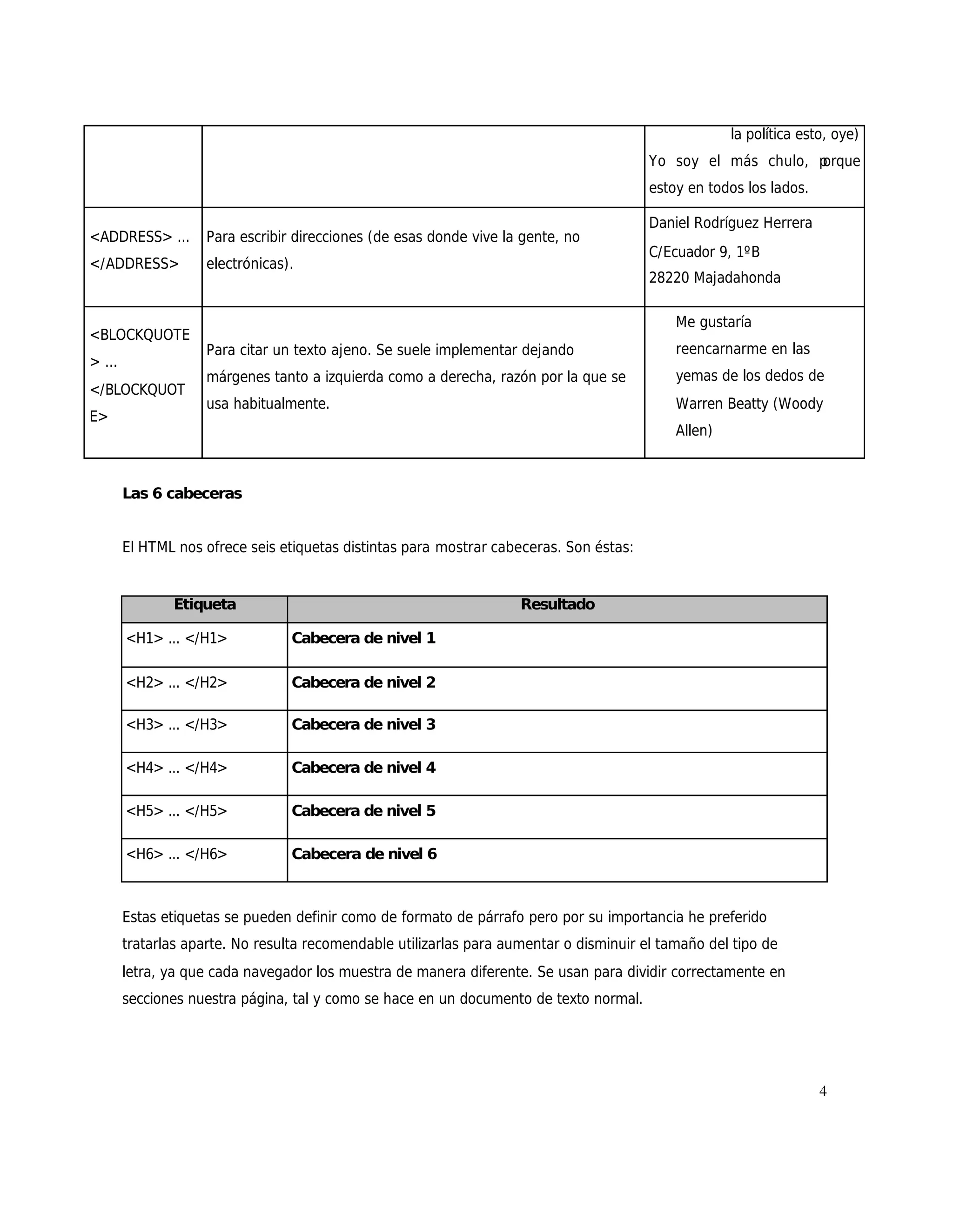 la política esto, oye)
                                                                                         Yo soy el más chulo, p
                                                                                                              orque
                                                                                         estoy en todos los lados.

                                                                                         Daniel Rodríguez Herrera
<ADDRESS> ...       Para escribir direcciones (de esas donde vive la gente, no
                                                                                         C/Ecuador 9, 1ºB
</ADDRESS>          electrónicas).
                                                                                         28220 Majadahonda

                                                                                             Me gustaría
<BLOCKQUOTE
                    Para citar un texto ajeno. Se suele implementar dejando                  reencarnarme en las
> ...
                    márgenes tanto a izquierda como a derecha, razón por la que se           yemas de los dedos de
</BLOCKQUOT
                    usa habitualmente.                                                       Warren Beatty (Woody
E>
                                                                                             Allen)



        Las 6 cabeceras


        El HTML nos ofrece seis etiquetas distintas para mostrar cabeceras. Son éstas:


               Etiqueta                                              Resultado

        <H1> ... </H1>            Cabecera de nivel 1

        <H2> ... </H2>            Cabecera de nivel 2

        <H3> ... </H3>            Cabecera de nivel 3

        <H4> ... </H4>            Cabecera de nivel 4

        <H5> ... </H5>            Cabecera de nivel 5

        <H6> ... </H6>            Cabecera de nivel 6



        Estas etiquetas se pueden definir como de formato de párrafo pero por su importancia he preferido
        tratarlas aparte. No resulta recomendable utilizarlas para aumentar o disminuir el tamaño del tipo de
        letra, ya que cada navegador los muestra de manera diferente. Se usan para dividir correctamente en
        secciones nuestra página, tal y como se hace en un documento de texto normal.




                                                                                                                     4
 