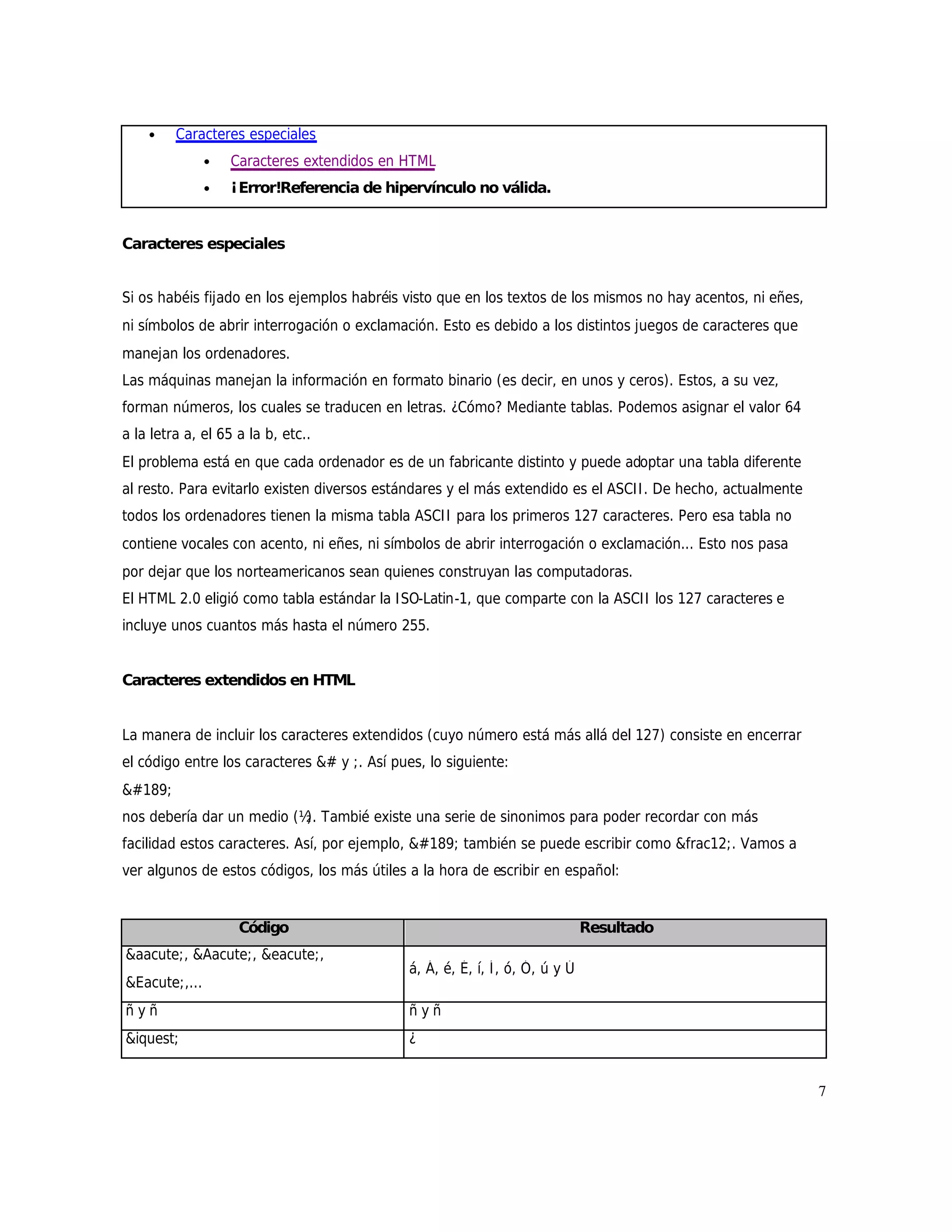 •    Caracteres especiales
               •   Caracteres extendidos en HTML
               •   ¡Error!Referencia de hipervínculo no válida.


Caracteres especiales


Si os habéis fijado en los ejemplos habréis visto que en los textos de los mismos no hay acentos, ni eñes,
ni símbolos de abrir interrogación o exclamación. Esto es debido a los distintos juegos de caracteres que
manejan los ordenadores.
Las máquinas manejan la información en formato binario (es decir, en unos y ceros). Estos, a su vez,
forman números, los cuales se traducen en letras. ¿Cómo? Mediante tablas. Podemos asignar el valor 64
a la letra a, el 65 a la b, etc..
El problema está en que cada ordenador es de un fabricante distinto y puede adoptar una tabla diferente
al resto. Para evitarlo existen diversos estándares y el más extendido es el ASCI I . De hecho, actualmente
todos los ordenadores tienen la misma tabla ASCI I para los primeros 127 caracteres. Pero esa tabla no
contiene vocales con acento, ni eñes, ni símbolos de abrir interrogación o exclamación... Esto nos pasa
por dejar que los norteamericanos sean quienes construyan las computadoras.
El HTML 2.0 eligió como tabla estándar la I SO-Latin-1, que comparte con la ASCI I los 127 caracteres e
incluye unos cuantos más hasta el número 255.


Caracteres extendidos en HTML


La manera de incluir los caracteres extendidos (cuyo número está más allá del 127) consiste en encerrar
el código entre los caracteres &# y ;. Así pues, lo siguiente:
½
nos debería dar un medio (½ Tambié existe una serie de sinonimos para poder recordar con más
                           ).
facilidad estos caracteres. Así, por ejemplo, ½ también se puede escribir como &frac12;. Vamos a
ver algunos de estos códigos, los más útiles a la hora de escribir en español:


                    Código                                                     Resultado
&aacute;, &Aacute;, &eacute;,
                                              á, Á, é, É, í, Í , ó, Ó, ú y Ú
&Eacute;,...
ñyñ                                           ñyñ
&iquest;                                      ¿


                                                                                                              7
 