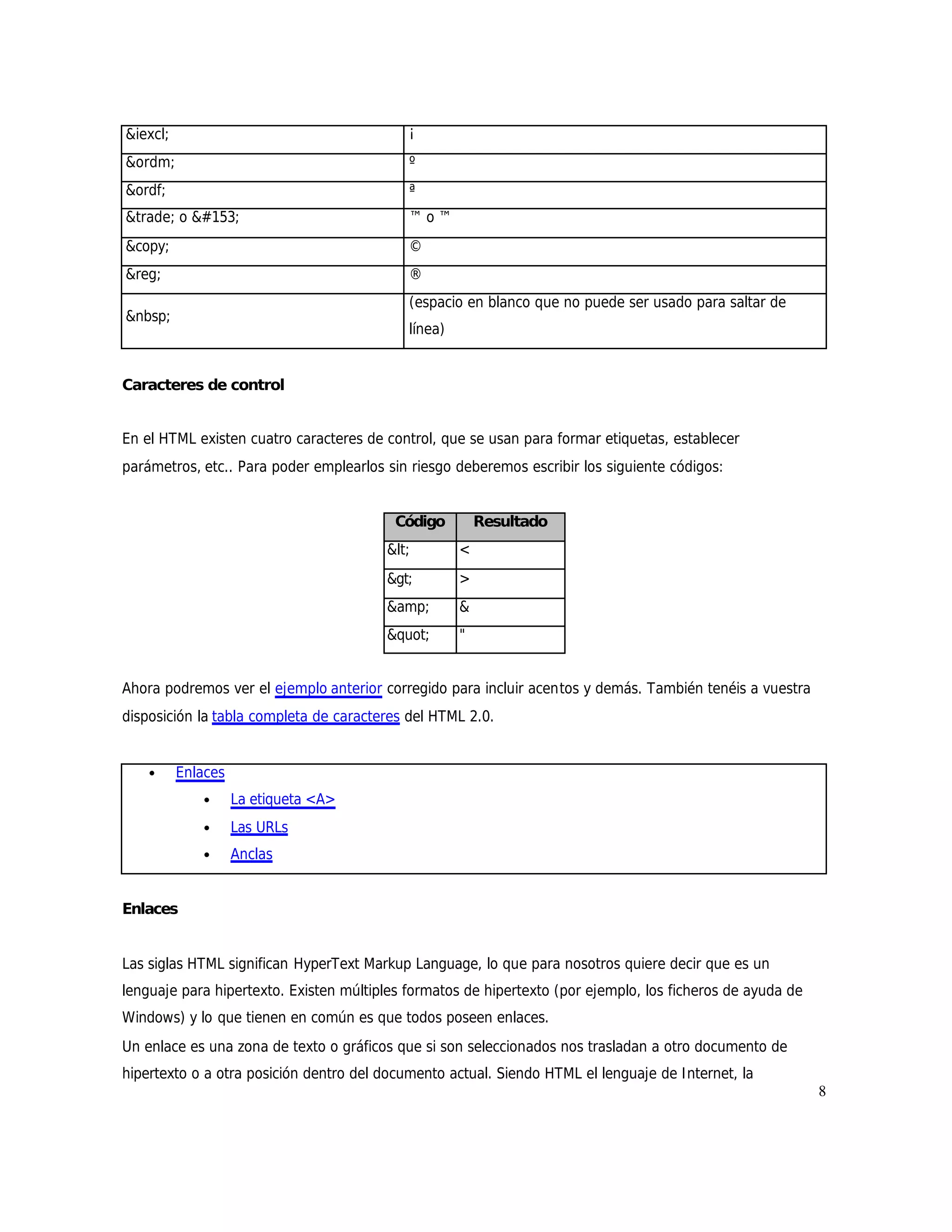 &iexcl;                                     ¡
&ordm;                                      º
&ordf;                                      ª
&trade; o                             ™o™
&copy;                                      ©
&reg;                                       ®
                                            (espacio en blanco que no puede ser usado para saltar de
&nbsp;
                                            línea)


Caracteres de control


En el HTML existen cuatro caracteres de control, que se usan para formar etiquetas, establecer
parámetros, etc.. Para poder emplearlos sin riesgo deberemos escribir los siguiente códigos:


                                          Código         Resultado
                                         <        <
                                         >        >
                                         &amp;       &
                                         "      "


Ahora podremos ver el ejemplo anterior corregido para incluir acentos y demás. También tenéis a vuestra
disposición la tabla completa de caracteres del HTML 2.0.


    •     Enlaces
             •      La etiqueta <A>
             •      Las URLs
             •      Anclas


Enlaces


Las siglas HTML significan HyperText Markup Language, lo que para nosotros quiere decir que es un
lenguaje para hipertexto. Existen múltiples formatos de hipertexto (por ejemplo, los ficheros de ayuda de
Windows) y lo que tienen en común es que todos poseen enlaces.
Un enlace es una zona de texto o gráficos que si son seleccionados nos trasladan a otro documento de
hipertexto o a otra posición dentro del documento actual. Siendo HTML el lenguaje de I nternet, la
                                                                                                            8
 