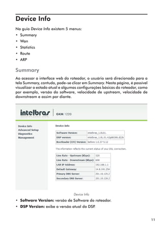 Device Info	
Na guia Device Info existem 5 menus:
•• Summary
•• Wan
•• Statistics
•• Route
•• ARP

Summary
Ao acessar a interface web do roteador, o usuário será direcionado para a
tela Summary, contudo, pode-se clicar em Summary. Nesta página, é possível
visualizar o estado atual e algumas configurações básicas do roteador, como
por exemplo, versão do software, velocidade de upstream, velocidade de
downstream e assim por diante.




                                 Device Info
•• Software Version: versão de Software do roteador.
•• DSP Version: exibe a versão atual do DSP.


                                                                              11
 